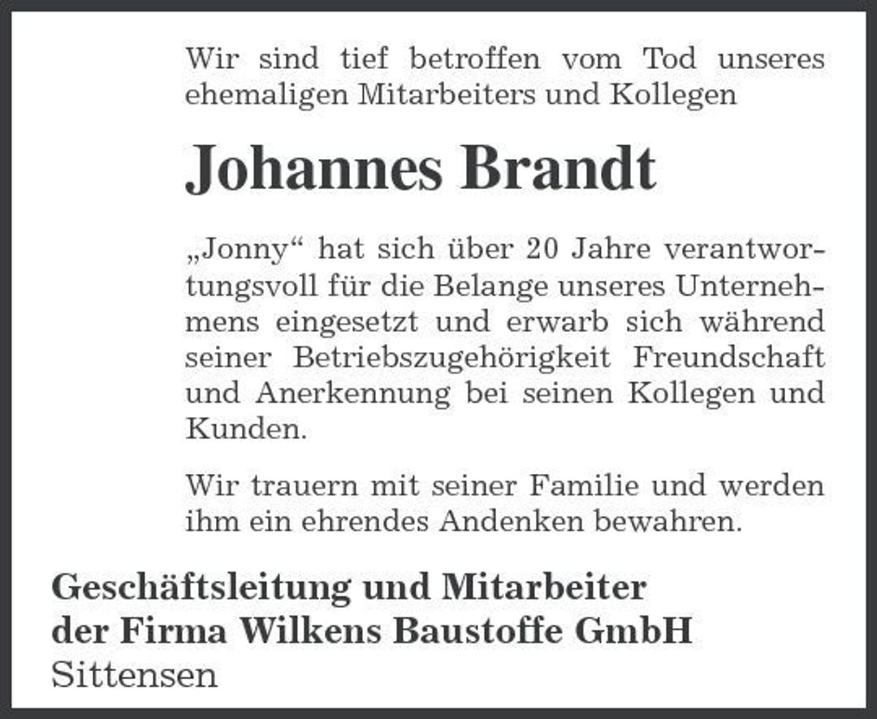 <p>Wir sind tief betroffen vom Tod unseres ehemaligen Mitarbeiters und Kollegen</p><p>Johannes Brandt<br />„Jonny“ hat sich über 20 Jahre verantwortungsvoll für die Belange unseres Unternehmens eingesetzt und erwarb sich während seiner Betriebszugehörigkeit Freundschaft und Anerkennung bei seinen Kollegen und Kunden. Wir trauern mit seiner Familie und werden ihm ein ehrendes Andenken bewahren.</p><p>Geschäftsleitung und Mitarbeiter der Firma Wilkens Baustoffe GmbH Sittensen</p>