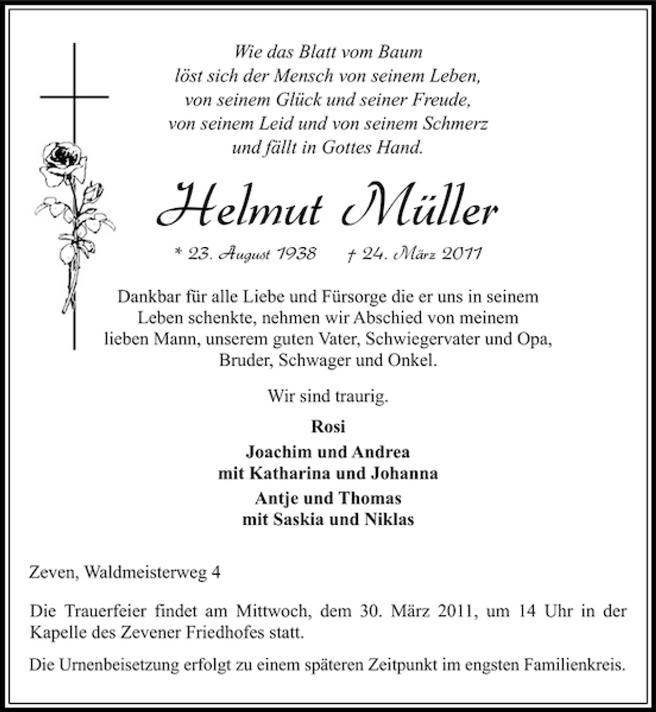 <p>Wie das Blatt vom Baum löst sich der Mensch von seinem Leben, von seinem Glück und seiner Freude, von seinem Leid und von seinem Schmerz und fällt in Gottes Hand.</p><p>Helmut Müller<br />* 23. August 1938 † 24. März 2011<br />Dankbar für alle Liebe und Fürsorge die er uns in seinem Leben schenkte, nehmen wir Abschied von meinem lieben Mann, unserem guten Vater, Schwiegervater und Opa, Bruder, Schwager und Onkel. Wir sind traurig. Rosi Joachim und Andrea mit Katharina und Johanna Antje und Thomas mit Saskia und Niklas Zeven, Waldmeisterweg 4 Die Trauerfeier findet am Mittwoch, dem 30. März 2011, um 14 Uhr in der Kapelle des Zevener Friedhofes statt.<br />Die Urnenbeisetzung erfolgt zu einem späteren Zeitpunkt im engsten Familienkreis.</p>