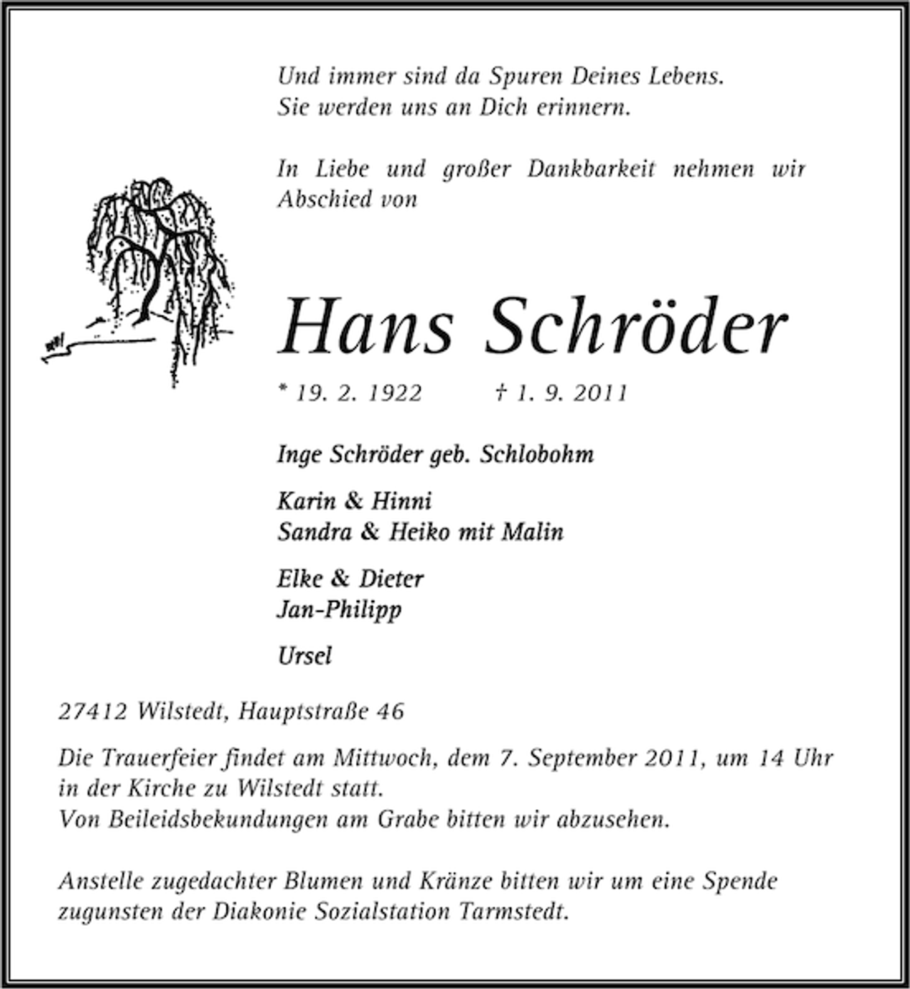 <p>Und immer sind da Spuren Deines Lebens.<br />Sie werden uns an Dich erinnern.<br />In Liebe und großer Dankbarkeit nehmen wir<br />Abschied von</p><p>Hans Schröder<br />* 19. 2. 1922</p><p>† 1. 9. 2011</p><p>Inge Schröder geb. Schlobohm<br />Karin &amp; Hinni<br />Sandra &amp; Heiko mit Malin<br />Elke &amp; Dieter<br />Jan-Philipp<br />JanUrsel<br />27412 Wilstedt, Hauptstraße 46<br />Die Trauerfeier findet am Mittwoch, dem 7. September 2011, um 14 Uhr<br />in der Kirche zu Wilstedt statt.<br />Von Beileidsbekundungen am Grabe bitten wir abzusehen.<br />Anstelle zugedachter Blumen und Kränze bitten wir um eine Spende<br />zugunsten der Diakonie Sozialstation Tarmstedt.</p>