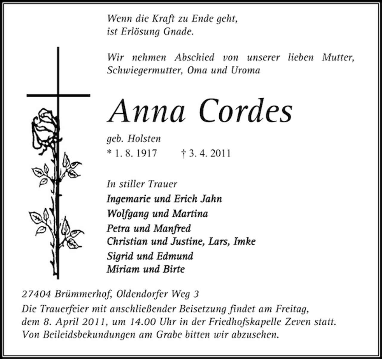 <p>Wenn die Kraft zu Ende geht, ist Erlösung Gnade. Wir nehmen Abschied von unserer lieben Mutter, Schwiegermutter, Oma und Uroma</p><p>Anna Cordes<br />geb. Holsten * 1. 8. 1917 † 3. 4. 2011 In stiller Trauer Ingemarie und Ingemarie und Erich Jahn Wolfgang und Martina olfgang und Martina Petra und Manfred und Manfred Christian und Justine, Christian und Justine, Lars, Imke Imke Sigrid und Sigrid und Edmund Miriam und Birte iriam und Birte 27404 Brümmerhof, Oldendorfer Weg 3 Die Trauerfeier mit anschließender Beisetzung findet am Freitag, dem 8. April 2011, um 14.00 Uhr in der Friedhofskapelle Zeven statt. Von Beileidsbekundungen am Grabe bitten wir abzusehen.</p>