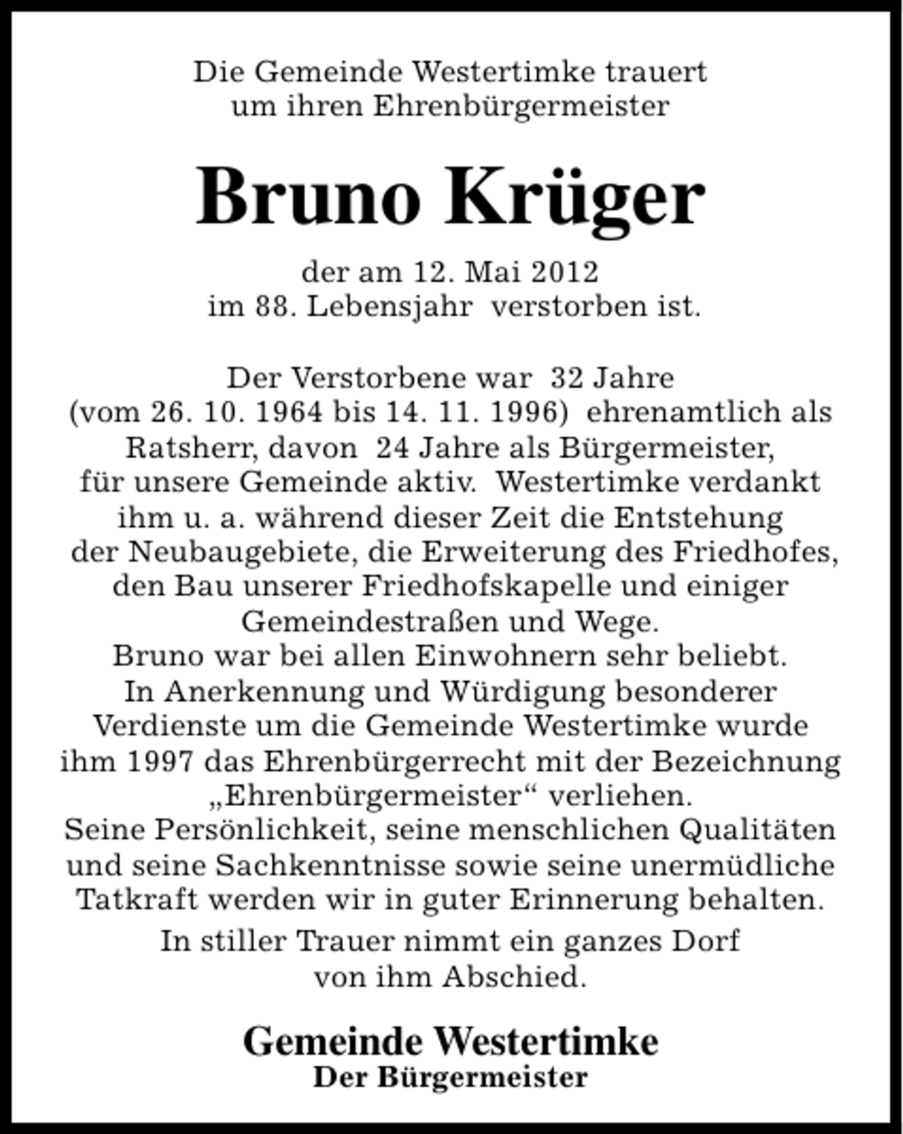 <p>Die Gemeinde Westertimke trauert<br />um ihren Ehrenbürgermeister</p><p>Bruno Krüger<br />der am 12. Mai 2012<br />im 88. Lebensjahr verstorben ist.</p><p>Der Verstorbene war 32 Jahre<br />(vom 26. 10. 1964 bis 14. 11. 1996) ehrenamtlich als<br />Ratsherr, davon 24 Jahre als Bürgermeister,<br />für unsere Gemeinde aktiv. Westertimke verdankt<br />ihm u. a. während dieser Zeit die Entstehung<br />der Neubaugebiete, die Erweiterung des Friedhofes,<br />den Bau unserer Friedhofskapelle und einiger<br />Gemeindestraßen und Wege.<br />Bruno war bei allen Einwohnern sehr beliebt.<br />In Anerkennung und Würdigung besonderer<br />Verdienste um die Gemeinde Westertimke wurde<br />ihm 1997 das Ehrenbürgerrecht mit der Bezeichnung<br />„Ehrenbürgermeister“ verliehen.<br />Seine Persönlichkeit, seine menschlichen Qualitäten<br />und seine Sachkenntnisse sowie seine unermüdliche<br />Tatkraft werden wir in guter Erinnerung behalten.<br />In stiller Trauer nimmt ein ganzes Dorf<br />von ihm Abschied.</p><p>Gemeinde Westertimke<br />Der Bürgermeister</p>