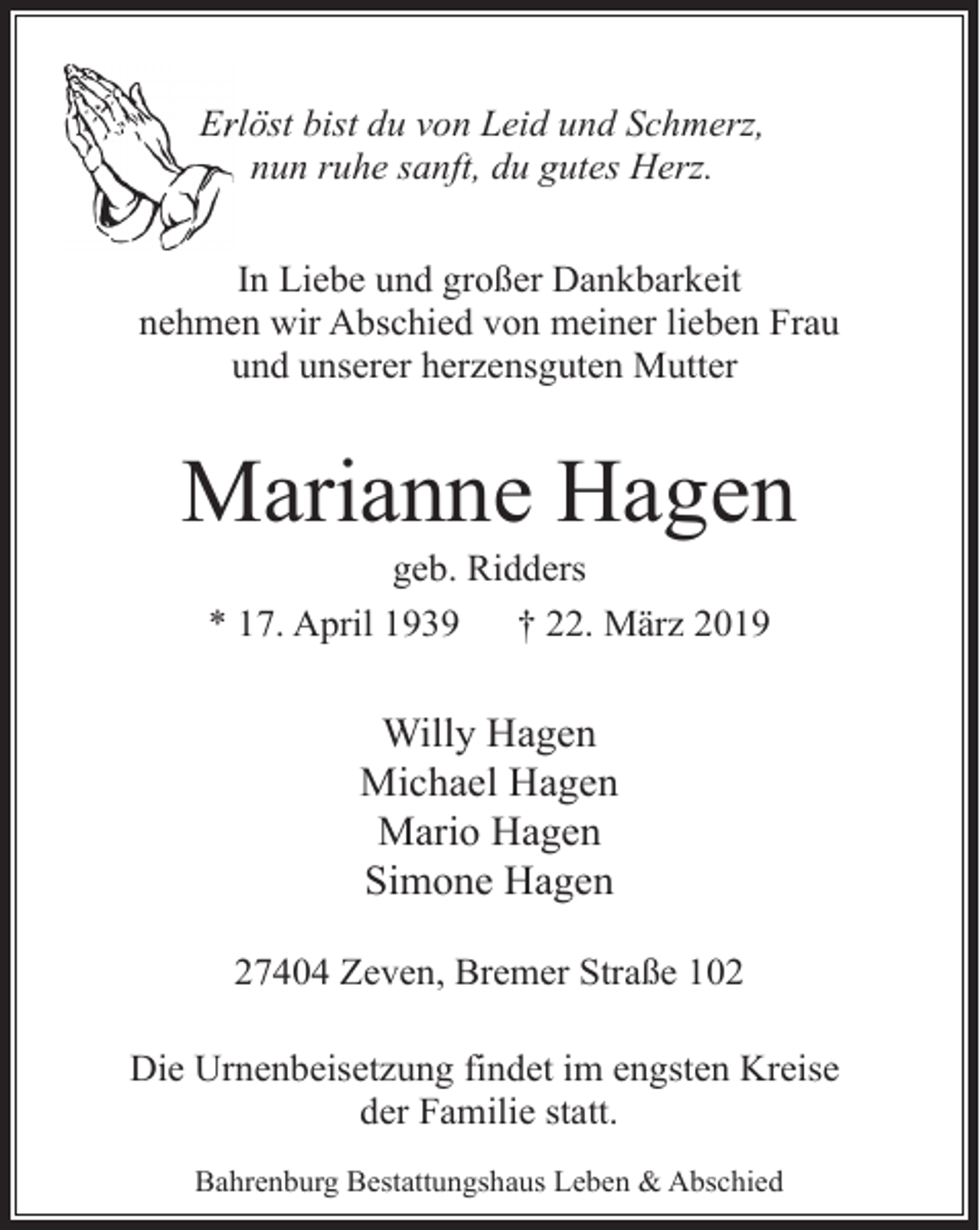 <p>Errlöst bist du von Leid und Schmerz,<br />nun ruhe sanft, du gutes Herz.<br />In Liebe und großer Dankbarkeit<br />nehmen wir Abschied von meiner lieben Frau<br />und unserer herzensguten Mutter</p><p>Marianne Hagen<br />geb. Ridders<br />* 17. April 1939<br />† 22. März 2019</p><p>Willy Hagen<br />Michael Hagen<br />Mario Hagen<br />Simone Hagen<br />27404 Zeven, Bremer Straße 102<br />Die Urnenbeisetzung findet im engsten Kreise<br />der Familie statt.<br />Bahrenburg Bestattungshaus Leben &amp; Abschied</p>