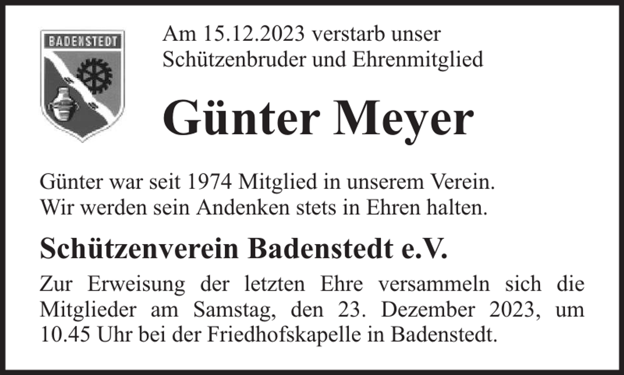 <p>Am 15.12.2023 verstarb unser<br />Schützenbruder und Ehrenmitglied</p><p>Günter Meyer<br />Günter war seit 1974 Mitglied in unserem Verein.<br />Wir werden sein Andenken stets in Ehren halten.</p><p>Schützenverein Badenstedt e.V.</p><p>Zur Erweisung der letzten Ehre versammeln sich die<br />Mitglieder am Samstag, den 23. Dezember 2023, um<br />10.45 Uhr bei der Friedhofskapelle in Badenstedt.</p>