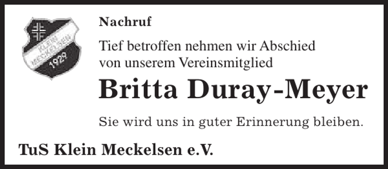 <p>Nachruf</p><p>Tief betroffen nehmen wir Abschied<br />von unserem Vereinsmitglied</p><p>Britta Duray-Meyer<br />Sie wird uns in guter Erinnerung bleiben.</p><p>TuS Klein Meckelsen e.V.</p>