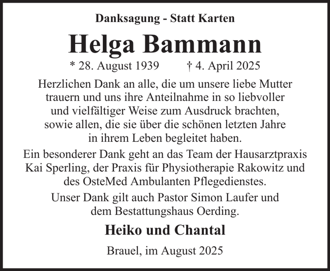 <p>Danksagung - Statt Karten</p><p>Helga Bammann<br />* 28. August 1939<br />† 4. April 2025<br />Herzlichen Dank an alle, die um unsere liebe Mutter<br />trauern und uns ihre Anteilnahme in so liebvoller<br />und vielfältiger Weise zum Ausdruck brachten,<br />sowie allen, die sie über die schönen letzten Jahre<br />in ihrem Leben begleitet haben.<br />Ein besonderer Dank geht an das Team der Hausarztpraxis<br />Kai Sperling, der Praxis für Physiotherapie Rakowitz und<br />des OsteMed Ambulanten Pflegedienstes.<br />Unser Dank gilt auch Pastor Simon Laufer und<br />dem Bestattungshaus Oerding.</p><p>Heiko und Chantal<br />Brauel, im August 2025</p>