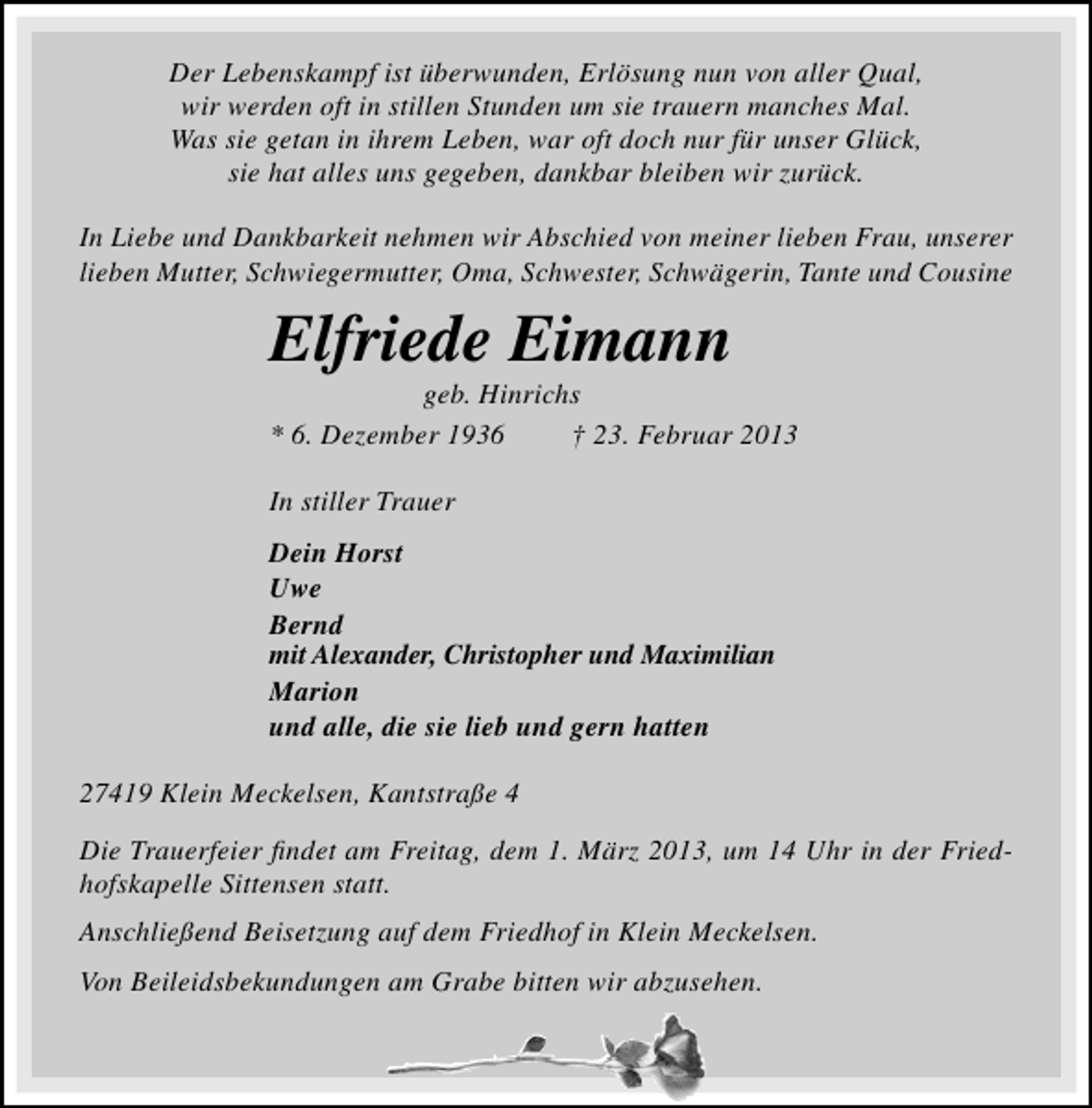 <p>Der Lebenskampf ist überwunden, Erlösung nun von aller Qual,<br />wir werden oft in stillen Stunden um sie trauern manches Mal.<br />Was sie getan in ihrem Leben, war oft doch nur für unser Glück,<br />sie hat alles uns gegeben, dankbar bleiben wir zurück.<br />In Liebe und Dankbarkeit nehmen wir Abschied von meiner lieben Frau, unserer<br />lieben Mutter, Schwiegermutter, Oma, Schwester, Schwägerin, Tante und Cousine</p><p>Elfriede Eimann</p><p>geb. Hinrichs<br />* 6. Dezember 1936<br />† 23. Februar 2013<br />In stiller Trauer<br />Dein Horst<br />Uwe<br />Bernd<br />mit Alexander, Christopher und Maximilian<br />Marion<br />und alle, die sie lieb und gern hatten</p><p>27419 Klein Meckelsen, Kantstraße 4<br />Die Trauerfeier ﬁndet am Freitag, dem 1. März 2013, um 14 Uhr in der Friedhofskapelle Sittensen statt.<br />Anschließend Beisetzung auf dem Friedhof in Klein Meckelsen.<br />Von Beileidsbekundungen am Grabe bitten wir abzusehen.</p>