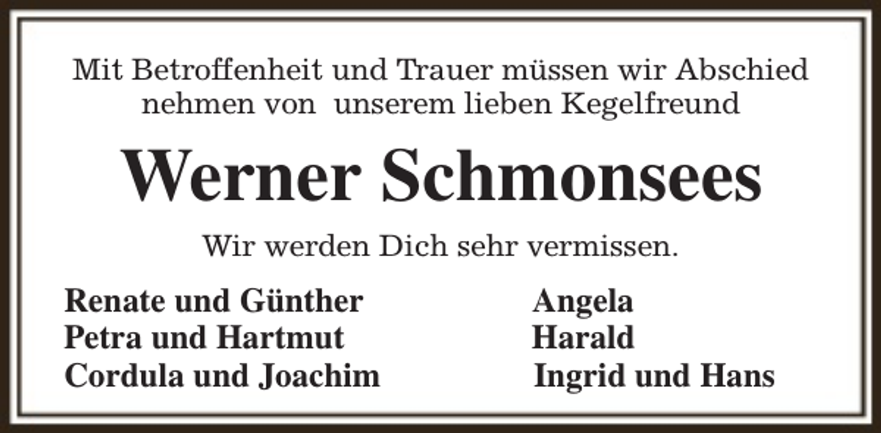<p>Mit Betroffenheit und Trauer müssen wir Abschied<br />nehmen von unserem lieben Kegelfreund</p><p>Werner Schmonsees<br />Wir werden Dich sehr vermissen.</p><p>Renate und Günther<br />Petra und Hartmut<br />Cordula und Joachim</p><p>Angela<br />Harald<br />Ingrid und Hans</p>