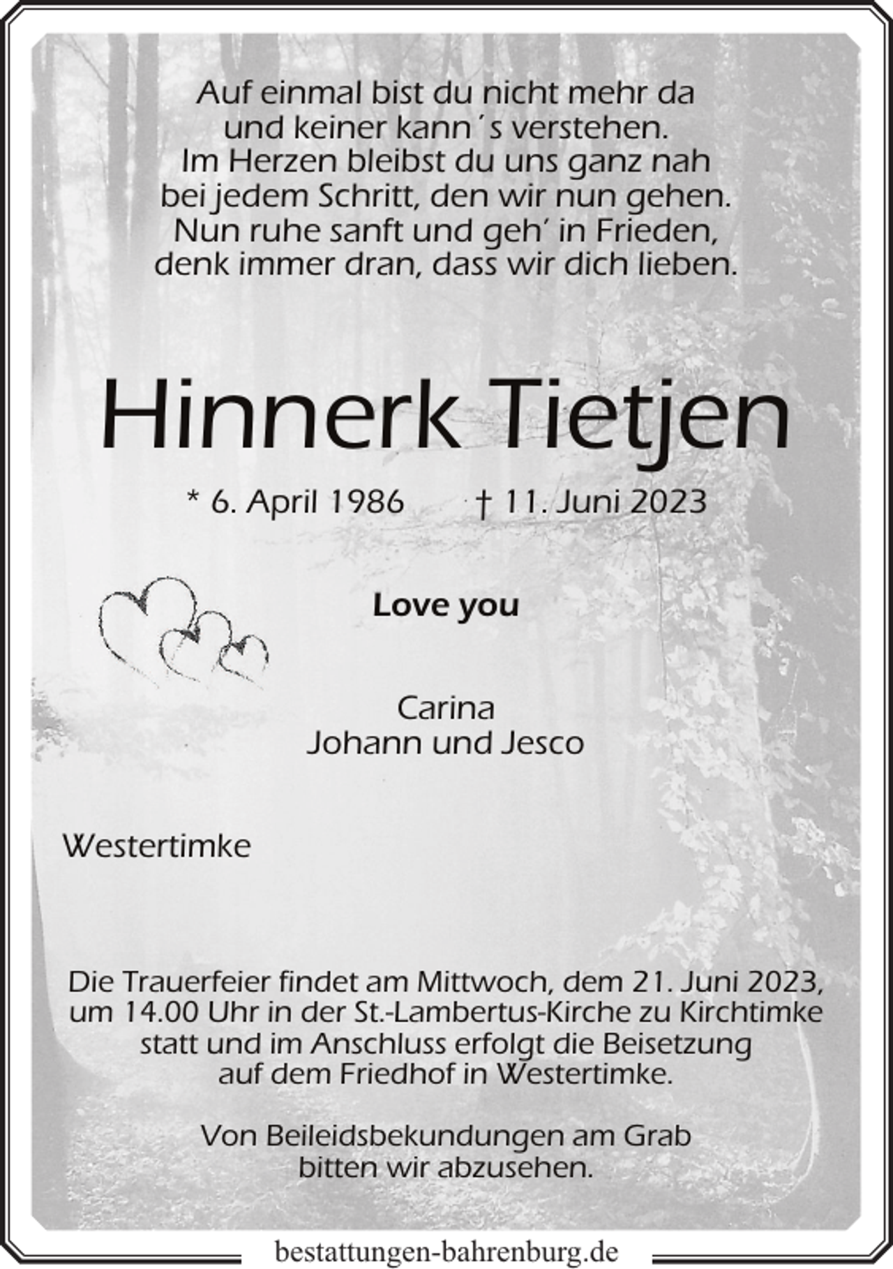 <p>Auf einmal bist du nicht mehr da<br />und keiner kann´s verstehen.<br />Im Herzen bleibst du uns ganz nah<br />bei jedem Schritt, den wir nun gehen.<br />Nun ruhe sanft und geh’ in Frieden,<br />denk immer dran, dass wir dich lieben.</p><p>Hinnerk Tietjen<br />* 6. April 1986</p><p>† 11. Juni 2023</p><p>Love you<br />Carina<br />Johann und Jesco<br />Westertimke</p><p>Die Trauerfeier findet am Mittwoch, dem 21. Juni 2023,<br />um 14.00 Uhr in der St.-Lambertus-Kirche zu Kirchtimke<br />statt und im Anschluss erfolgt die Beisetzung<br />auf dem Friedhof in Westertimke.<br />Von Beileidsbekundungen am Grab<br />bitten wir abzusehen.<br />bestattungen-bahrenburg.de</p>