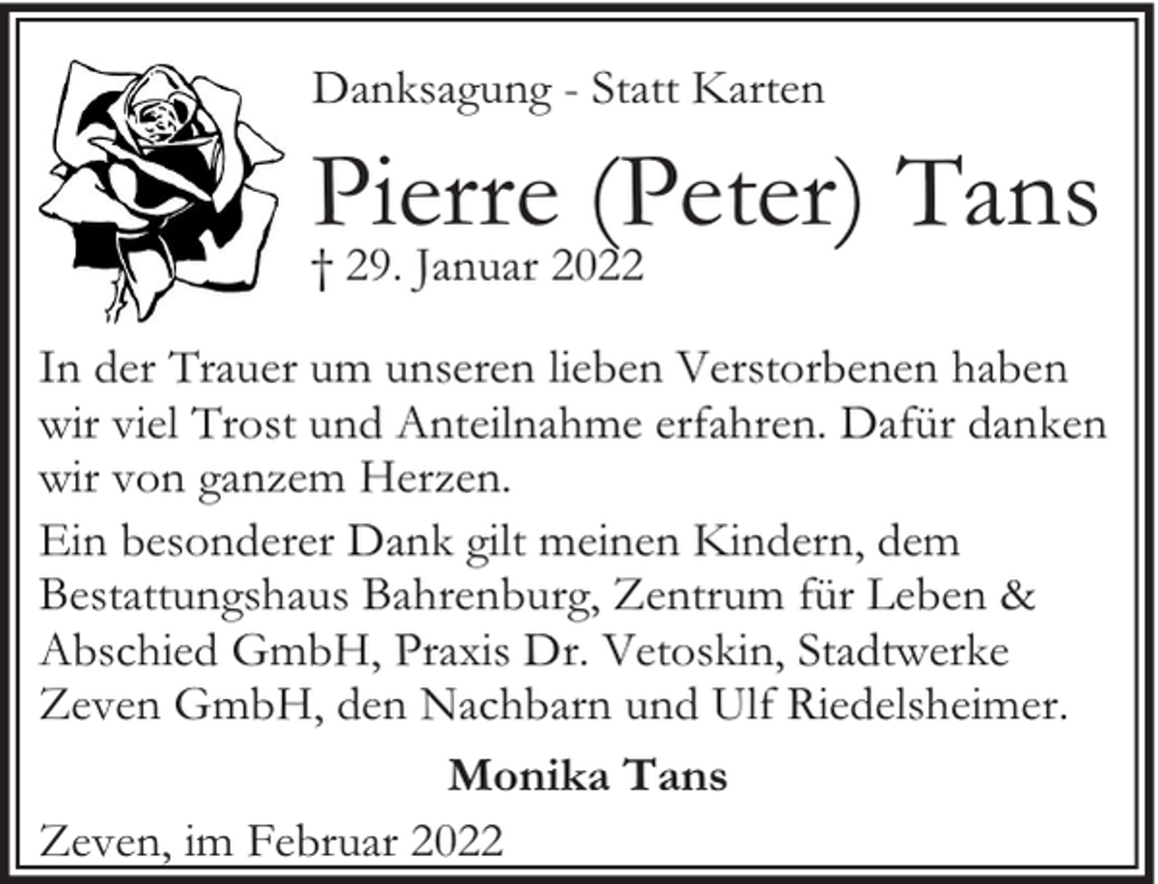<p>Danksagung - Statt Karten</p><p>Pierre (Peter) Tans<br />† 29. Januar 2022</p><p>In der Trauer um unseren lieben Verstorbenen haben<br />wir viel Trost und Anteilnahme erfahren. Dafür danken<br />wir von ganzem Herzen.<br />Ein besonderer Dank gilt meinen Kindern, dem<br />Bestattungshaus Bahrenburg, Zentrum für Leben &amp;<br />Abschied GmbH, Praxis Dr. Vetoskin, Stadtwerke<br />Zeven GmbH, den Nachbarn und Ulf Riedelsheimer.<br />Monika Tans<br />Zeven, im Februar 2022</p>