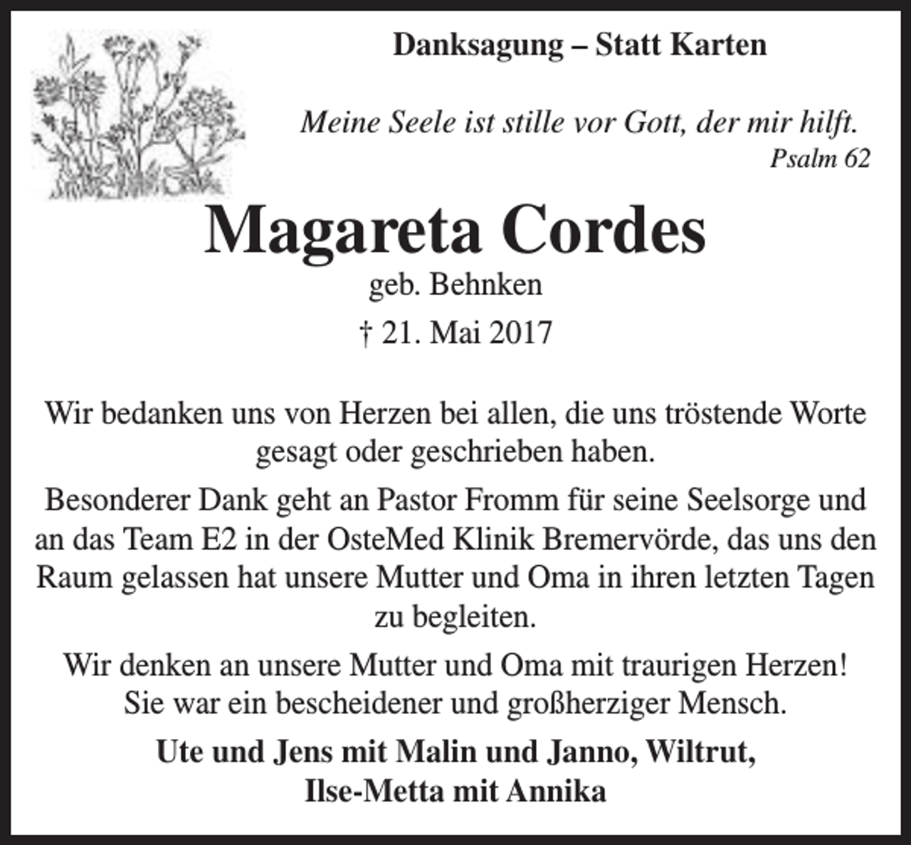<p>Danksagung – Statt Karten<br />Meine Seele ist stille vor Gott, der mir hilft.</p><p>Psalm 62</p><p>Magareta Cordes<br />geb. Behnken<br />† 21. Mai 2017</p><p>Wir bedanken uns von Herzen bei allen, die uns tröstende Worte<br />gesagt oder geschrieben haben.<br />Besonderer Dank geht an Pastor Fromm für seine Seelsorge und<br />an das Team E2 in der OsteMed Klinik Bremervörde, das uns den<br />Raum gelassen hat unsere Mutter und Oma in ihren letzten Tagen<br />zu begleiten.<br />Wir denken an unsere Mutter und Oma mit traurigen Herzen!<br />Sie war ein bescheidener und großherziger Mensch.<br />Ute und Jens mit Malin und Janno, Wiltrut,<br />Ilse-Metta mit Annika</p>