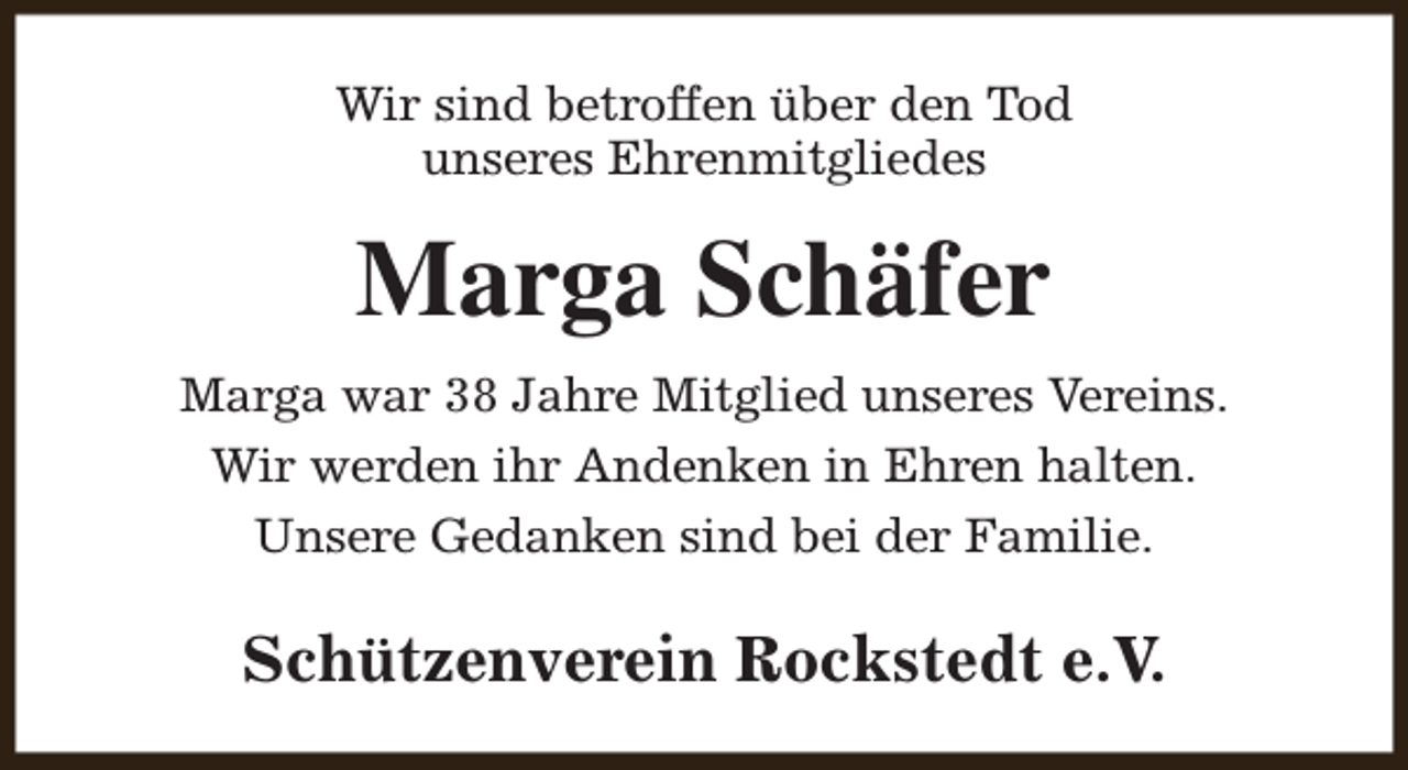 <p>Wir sind betroffen über den Tod<br />unseres Ehrenmitgliedes</p><p>Marga Schäfer<br />Marga war 38 Jahre Mitglied unseres Vereins.<br />Wir werden ihr Andenken in Ehren halten.<br />Unsere Gedanken sind bei der Familie.</p><p>Schützenverein Rockstedt e.V.</p>