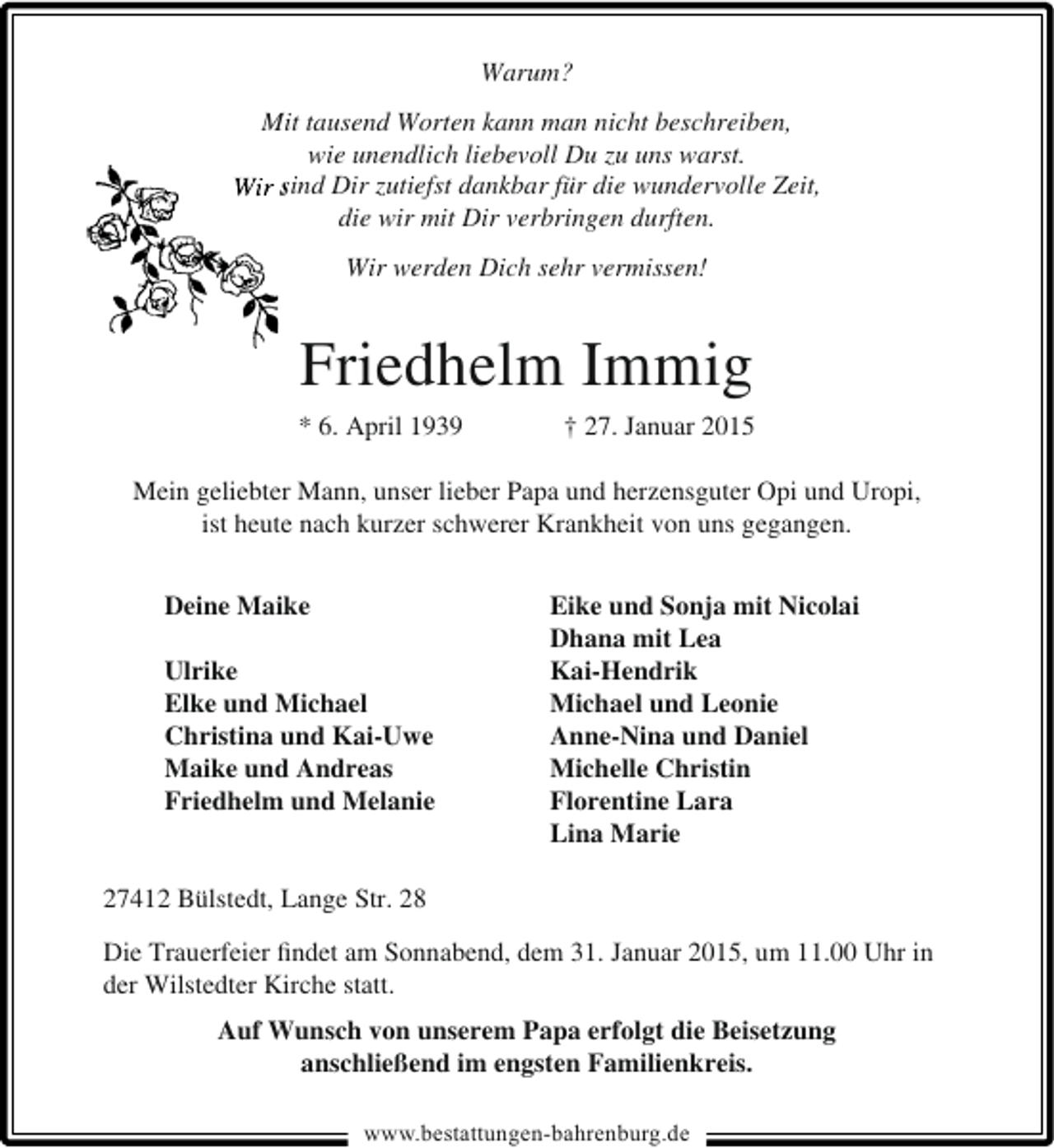 <p>Warum?<br />Mit tausend Worten kann man nicht beschreiben,<br />wie unendlich liebevoll Du zu uns warst.<br />Wir sind Dir zutiefst dankbar für die wundervolle Zeit,<br />s<br />die wir mit Dir verbringen durften.<br />Wir werden Dich sehr vermissen!</p><p>Friedhelm Immig<br />* 6. April 1939</p><p>† 27. Januar 2015</p><p>Mein geliebter Mann, unser lieber Papa und herzensguter Opi und Uropi,<br />ist heute nach kurzer schwerer Krankheit von uns gegangen.<br />Deine Maike<br />Ulrike<br />Elke und Michael<br />Christina und Kai-Uwe<br />Maike und Andreas<br />Friedhelm und Melanie</p><p>Eike und Sonja mit Nicolai<br />Dhana mit Lea<br />Kai-Hendrik<br />Michael und Leonie<br />Anne-Nina und Daniel<br />Michelle Christin<br />Florentine Lara<br />Lina Marie</p><p>27412 Bülstedt, Lange Str. 28<br />Die Trauerfeier ﬁndet am Sonnabend, dem 31. Januar 2015, um 11.00 Uhr in<br />der Wilstedter Kirche statt.<br />Auf Wunsch von unserem Papa erfolgt die Beisetzung<br />anschließend im engsten Familienkreis.<br />www.bestattungen-bahrenburg.de</p>