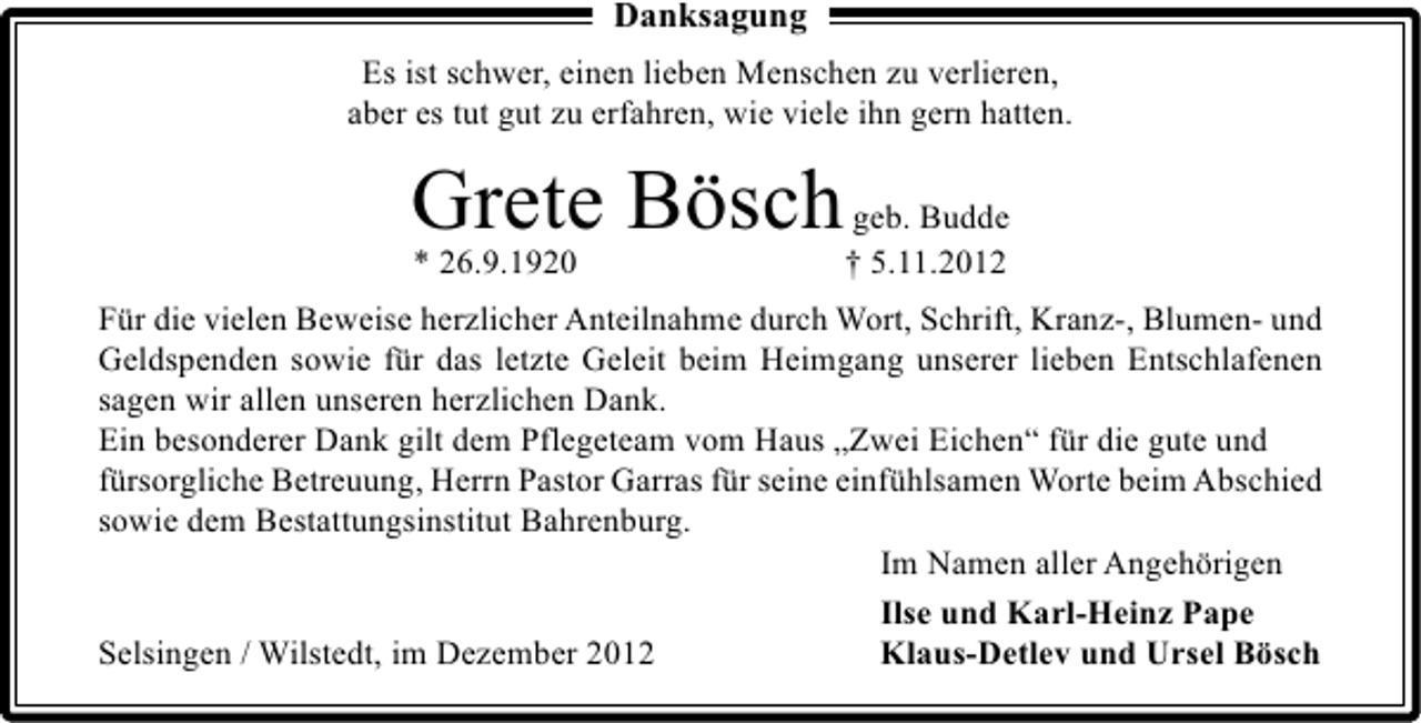 <p>Danksagung<br />Es ist schwer, einen lieben Menschen zu verlieren,<br />aber es tut gut zu erfahren, wie viele ihn gern hatten.</p><p>Grete Bösch<br />* 26.9.1920</p><p>geb. Budde<br />† 5.11.2012</p><p>Für die vielen Beweise herzlicher Anteilnahme durch Wort, Schrift, Kranz-, Blumen- und<br />Geldspenden sowie für das letzte Geleit beim Heimgang unserer lieben Entschlafenen<br />sagen wir allen unseren herzlichen Dank.<br />Ein besonderer Dank gilt dem Pflegeteam vom Haus „Zwei Eichen“ für die gute und<br />fürsorgliche Betreuung, Herrn Pastor Garras für seine einfühlsamen Worte beim Abschied<br />sowie dem Bestattungsinstitut Bahrenburg.<br />Im Namen aller Angehörigen<br />Ilse und Karl-Heinz Pape<br />Selsingen / Wilstedt, im Dezember 2012<br />Klaus-Detlev und Ursel Bösch</p>