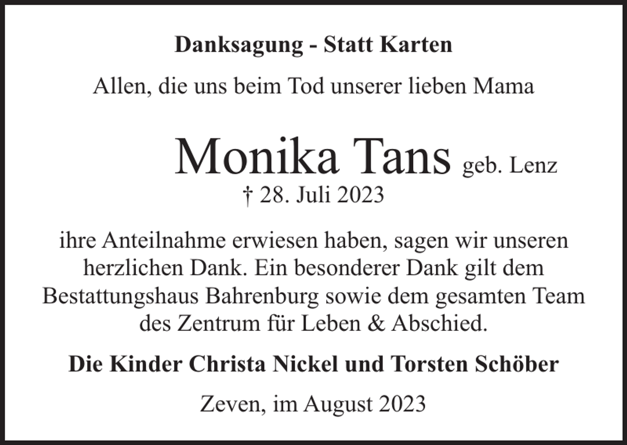 <p>Danksagung - Statt Karten<br />Allen, die uns beim Tod unserer lieben Mama</p><p>Monika Tans geb. Lenz<br />† 28. Juli 2023</p><p>ihre Anteilnahme erwiesen haben, sagen wir unseren<br />herzlichen Dank. Ein besonderer Dank gilt dem<br />Bestattungshaus Bahrenburg sowie dem gesamten Team<br />des Zentrum für Leben &amp; Abschied.<br />Die Kinder Christa Nickel und Torsten Schöber<br />Zeven, im August 2023</p>