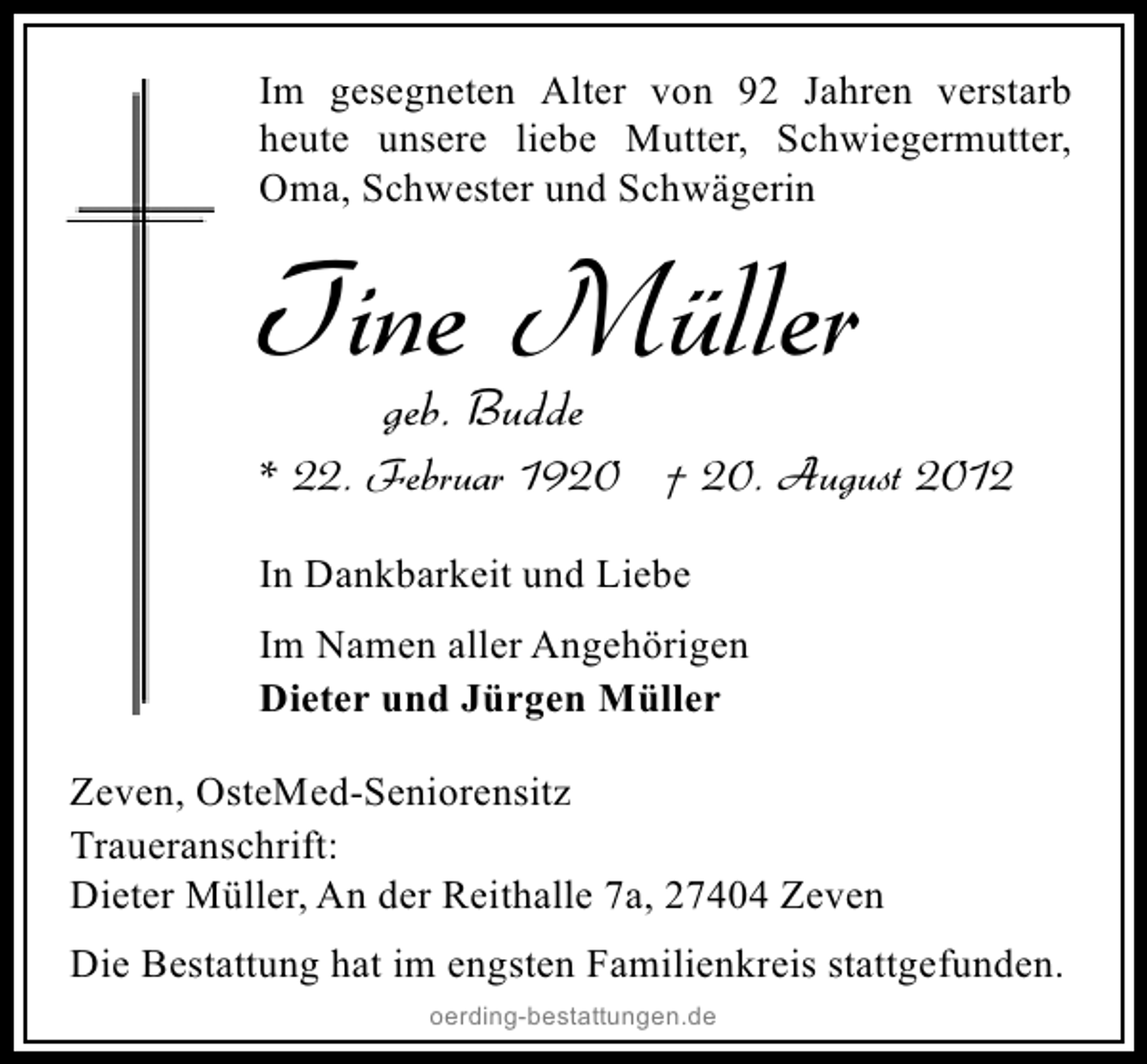<p>Im gesegneten Alter von 92 Jahren verstarb<br />heute unsere liebe Mutter, Schwiegermutter,<br />Oma, Schwester und Schwägerin</p>
<p>Tine Müller<br />geb. Budde</p>
<p>* 22. Februar 1920</p>
<p>† 20. August 2012<br />In Dankbarkeit und Liebe<br />Im Namen aller Angehörigen<br />Dieter und Jürgen Müller<br />Zeven, OsteMed-Seniorensitz<br />Traueranschrift:<br />Dieter Müller, An der Reithalle 7a, 27404 Zeven<br />Die Bestattung hat im engsten Familienkreis stattgefunden.<br />oerding-bestattungen.de</p>