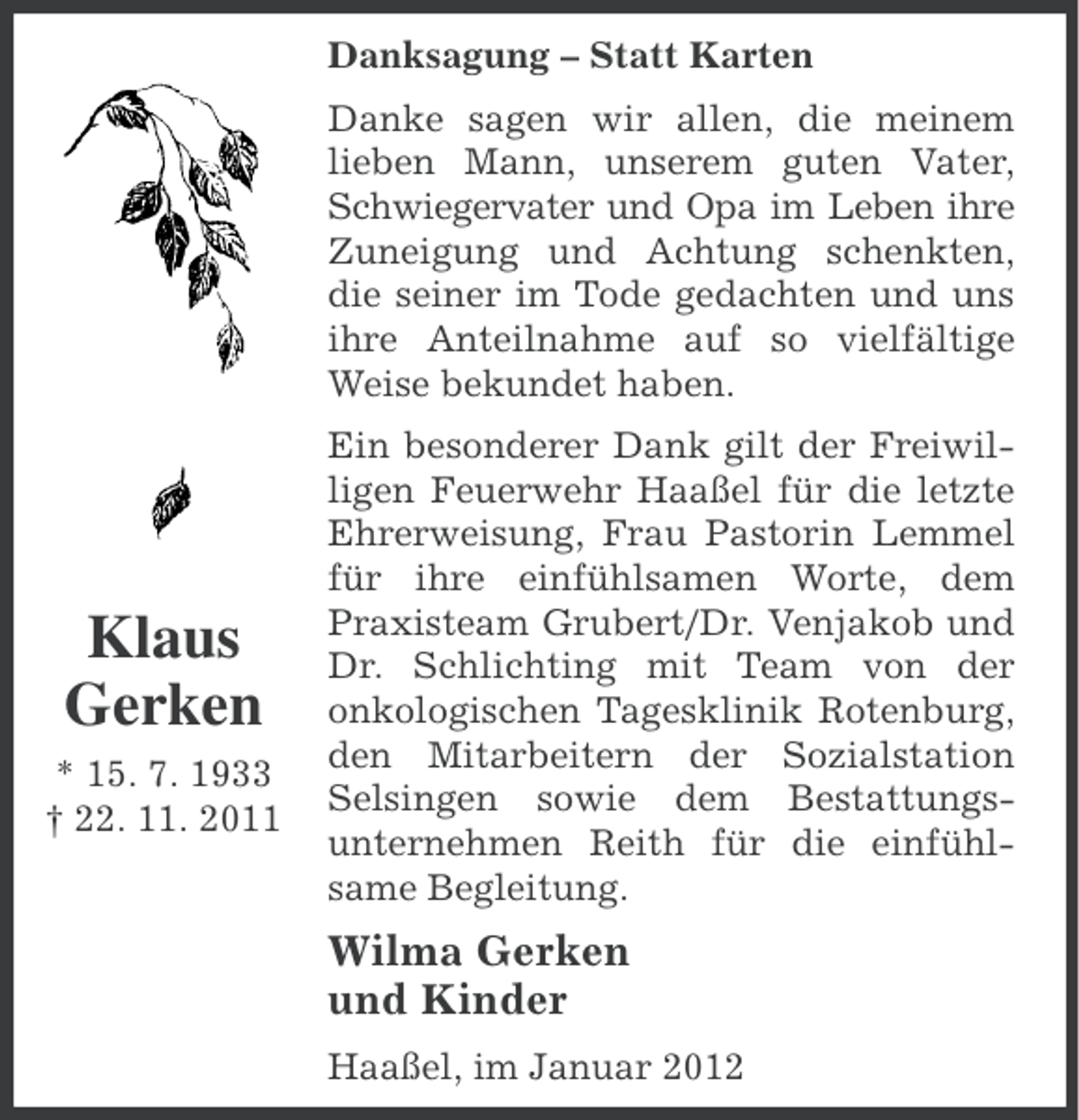 <p>Danksagung – Statt Karten<br />Danke sagen wir allen, die meinem<br />lieben Mann, unserem guten Vater,<br />Schwiegervater und Opa im Leben ihre<br />Zuneigung und Achtung schenkten,<br />die seiner im Tode gedachten und uns<br />ihre Anteilnahme auf so vielfältige<br />Weise bekundet haben.</p><p>Klaus<br />Gerken<br />* 15. 7. 1933<br />† 22. 11. 2011</p><p>Ein besonderer Dank gilt der Freiwilligen Feuerwehr Haaßel für die letzte<br />Ehrerweisung, Frau Pastorin Lemmel<br />für ihre einfühlsamen Worte, dem<br />Praxisteam Grubert/Dr. Venjakob und<br />Dr. Schlichting mit Team von der<br />onkologischen Tagesklinik Rotenburg,<br />den Mitarbeitern der Sozialstation<br />Selsingen sowie dem Bestattungsunternehmen Reith für die einfühlsame Begleitung.</p><p>Wilma Gerken<br />und Kinder<br />Haaßel, im Januar 2012</p>