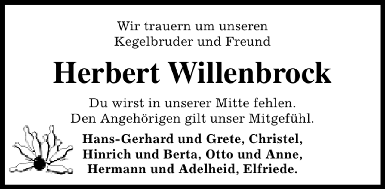 <p>Wir trauern um unseren<br />Kegelbruder und Freund</p><p>Herbert Willenbrock<br />Du wirst in unserer Mitte fehlen.<br />Den Angehörigen gilt unser Mitgefühl.<br />Hans-Gerhard und Grete, Christel,<br />Hinrich und Berta, Otto und Anne,<br />Hermann und Adelheid, Elfriede.</p>