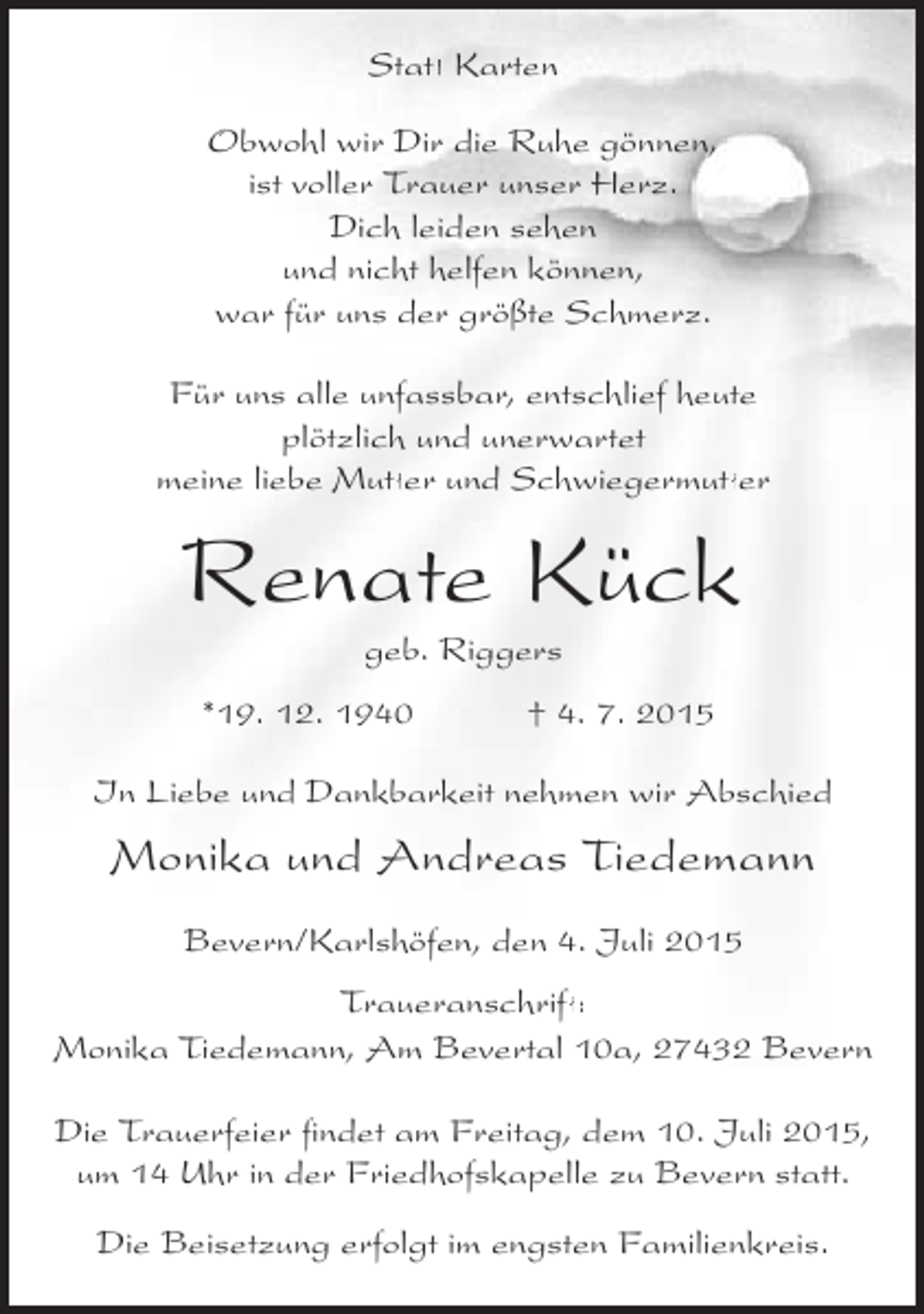 <p>Statt Karten<br />tt<br />Obwohl wir Dir die Ruhe gönnen,<br />ist voller Trauer unser Herz.<br />Dich leiden sehen<br />und nicht helfen können,<br />war für uns der größte Schmerz.<br />Für uns alle unfassbar, entschlief heute<br />plötzlich und unerwartet<br />tt<br />tt<br />meine liebe Mutter und Schwiegermutter</p><p>Renate Kück<br />geb. Riggers</p><p>*19. 12. 1940</p><p>† 4. 7. 2015</p><p>In Liebe und Dankbarkeit nehmen wir Abschied</p><p>Monika und Andreas Tiedemann<br />Bevern/Karlshöfen, den 4. Juli 2015<br />ft<br />Traueranschrift:<br />Monika Tiedemann, Am Bevertal 10a, 27432 Bevern<br />Die Trauerfeier findet am Freitag, dem 10. Juli 2015,<br />um 14 Uhr in der Friedhofskapelle zu Bevern statt.<br />Die Beisetzung erfolgt im engsten Familienkreis.</p>