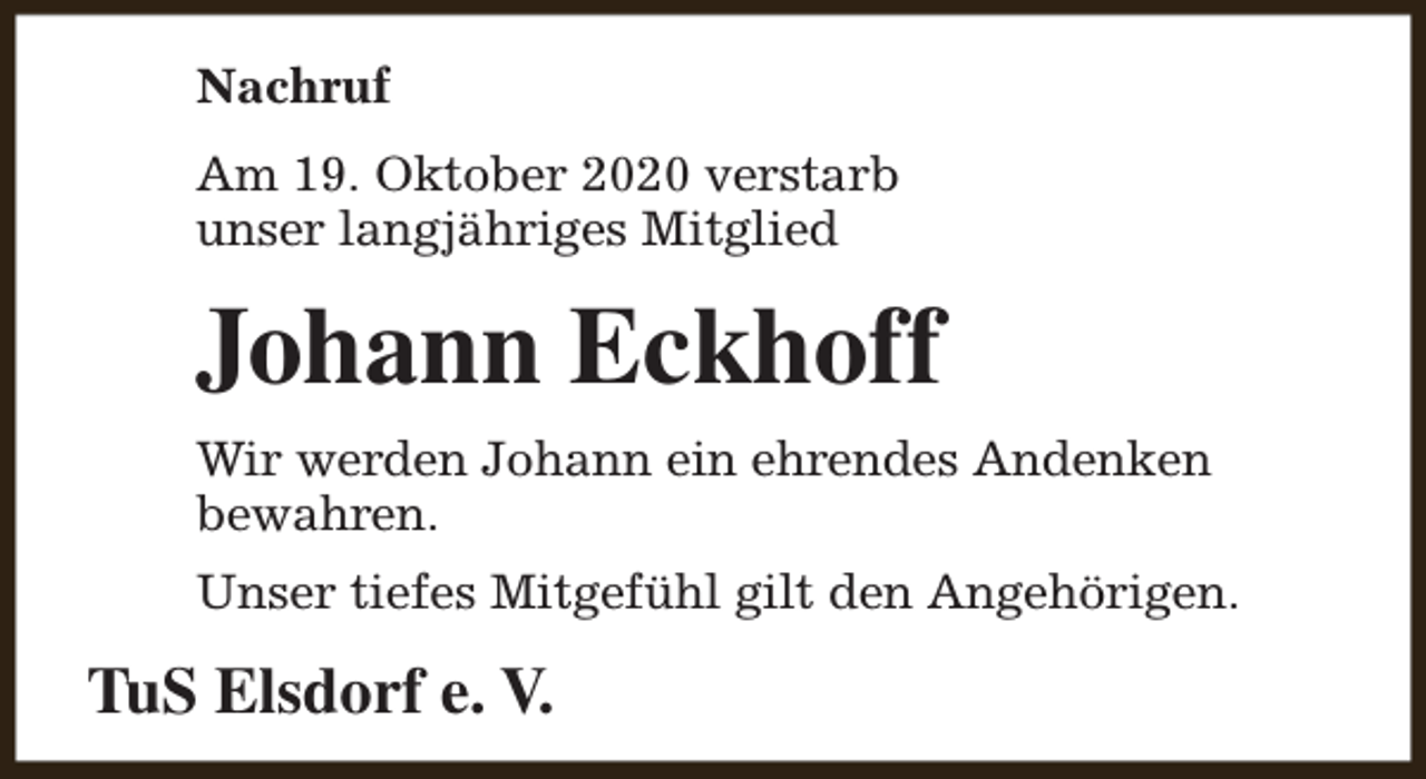 <p>Nachruf<br />Am 19. Oktober 2020 verstarb<br />unser langjähriges Mitglied</p><p>Johann Eckhoff<br />Wir werden Johann ein ehrendes Andenken<br />bewahren.<br />Unser tiefes Mitgefühl gilt den Angehörigen.</p><p>TuS Elsdorf e. V.</p>