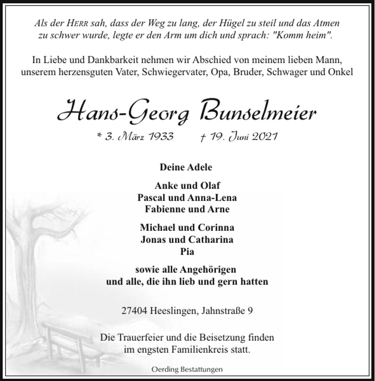 <p>Als der HERR sah, dass der Weg zu lang, der Hügel zu steil und das Atmen<br />zu schwer wurde, legte er den Arm um dich und sprach: "Komm heim".<br />In Liebe und Dankbarkeit nehmen wir Abschied von meinem lieben Mann,<br />unserem herzensguten Vater, Schwiegervater, Opa, Bruder, Schwager und Onkel</p><p>Hans-Georg Bunselmeier<br />* 3. März 1933</p><p>† 19. Juni 2021</p><p>Deine Adele<br />Anke und Olaf<br />Pascal und Anna-Lena<br />Fabienne und Arne<br />Michael und Corinna<br />Jonas und Catharina<br />Pia<br />sowie alle Angehörigen<br />und alle, die ihn lieb und gern hatten<br />27404 Heeslingen, Jahnstraße 9<br />Die Trauerfeier und die Beisetzung finden<br />im engsten Familienkreis statt.<br />Oerding Bestattungen</p>