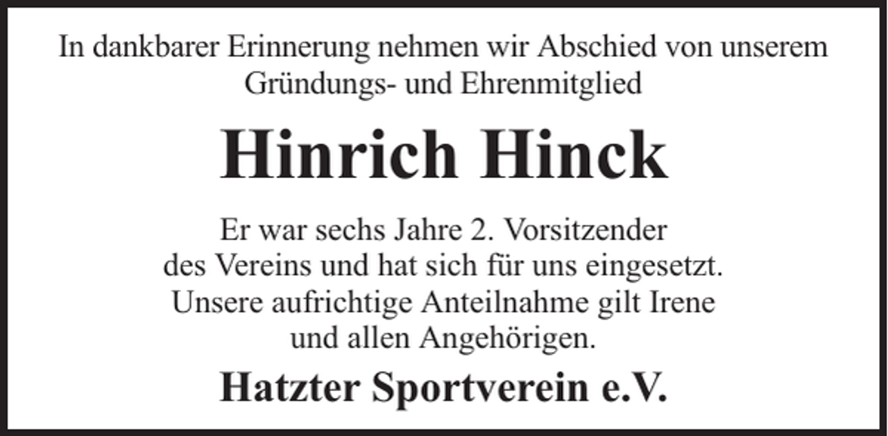 <p>In dankbarer Erinnerung nehmen wir Abschied von unserem<br />Gründungs- und Ehrenmitglied</p><p>Hinrich Hinck<br />Er war sechs Jahre 2. Vorsitzender<br />des Vereins und hat sich für uns eingesetzt.<br />Unsere aufrichtige Anteilnahme gilt Irene<br />und allen Angehörigen.</p><p>Hatzter Sportverein e.V.</p>