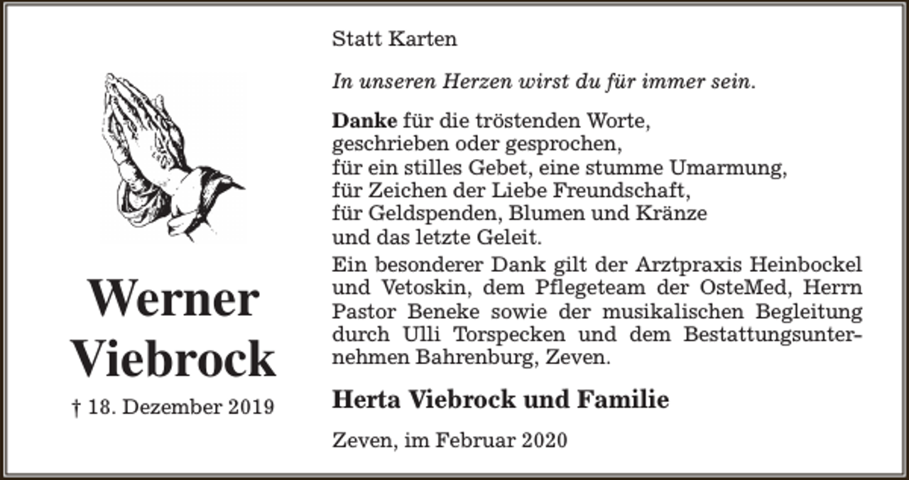 <p>Statt Karten<br />In unseren Herzen wirst du für immer sein.</p><p>Werner<br />Viebrock<br />† 18. Dezember 2019</p><p>Danke für die tröstenden Worte,<br />geschrieben oder gesprochen,<br />für ein stilles Gebet, eine stumme Umarmung,<br />für Zeichen der Liebe Freundschaft,<br />für Geldspenden, Blumen und Kränze<br />und das letzte Geleit.<br />Ein besonderer Dank gilt der Arztpraxis Heinbockel<br />und Vetoskin, dem Pflegeteam der OsteMed, Herrn<br />Pastor Beneke sowie der musikalischen Begleitung<br />durch Ulli Torspecken und dem Bestattungsunternehmen Bahrenburg, Zeven.</p><p>Herta Viebrock und Familie<br />Zeven, im Februar 2020</p>