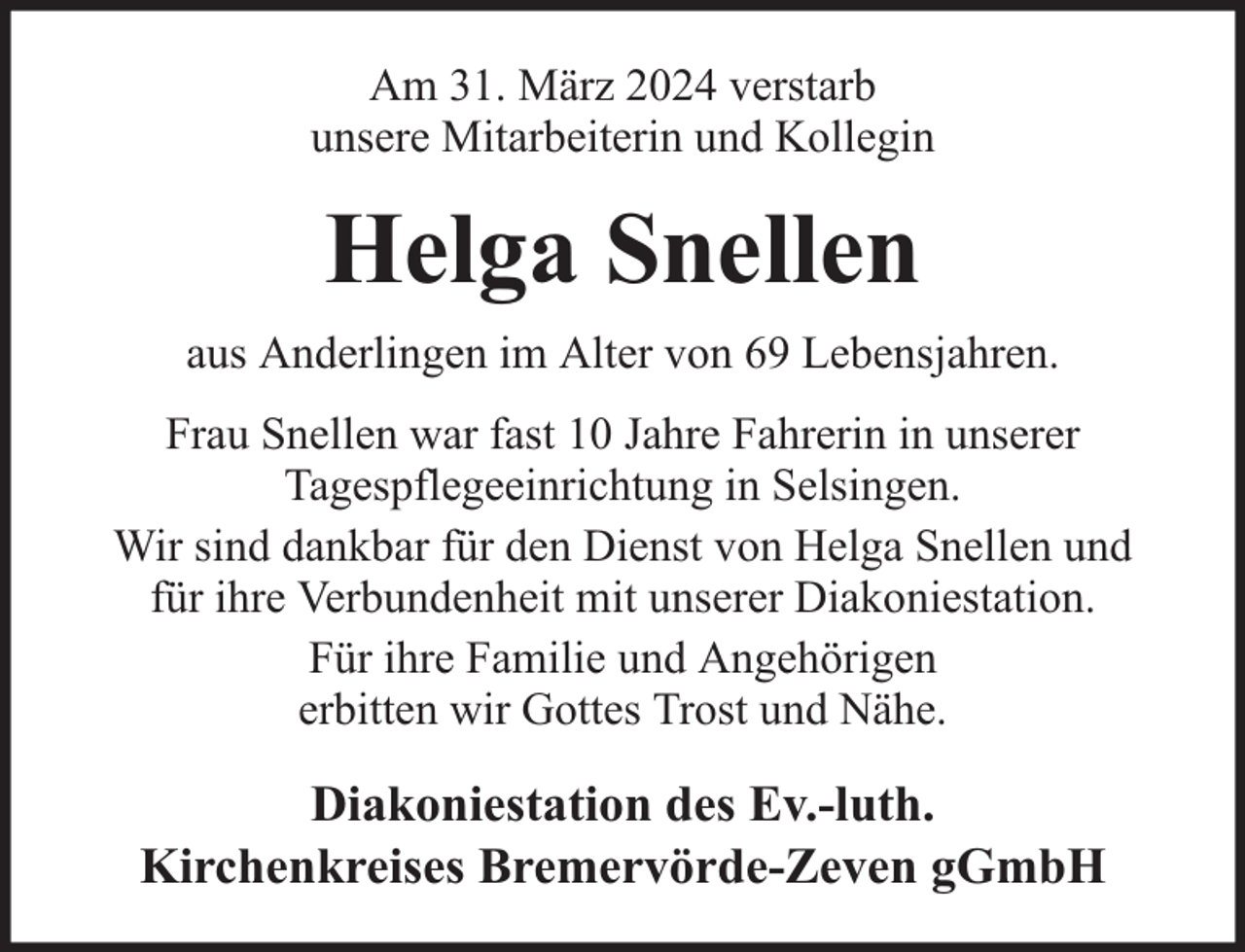 <p>Am 31. März 2024 verstarb<br />unsere Mitarbeiterin und Kollegin</p><p>Helga Snellen<br />aus Anderlingen im Alter von 69 Lebensjahren.<br />Frau Snellen war fast 10 Jahre Fahrerin in unserer<br />Tagespflegeeinrichtung in Selsingen.<br />Wir sind dankbar für den Dienst von Helga Snellen und<br />für ihre Verbundenheit mit unserer Diakoniestation.<br />Für ihre Familie und Angehörigen<br />erbitten wir Gottes Trost und Nähe.</p><p>Diakoniestation des Ev.-luth.<br />Kirchenkreises Bremervörde-Zeven gGmbH</p>
