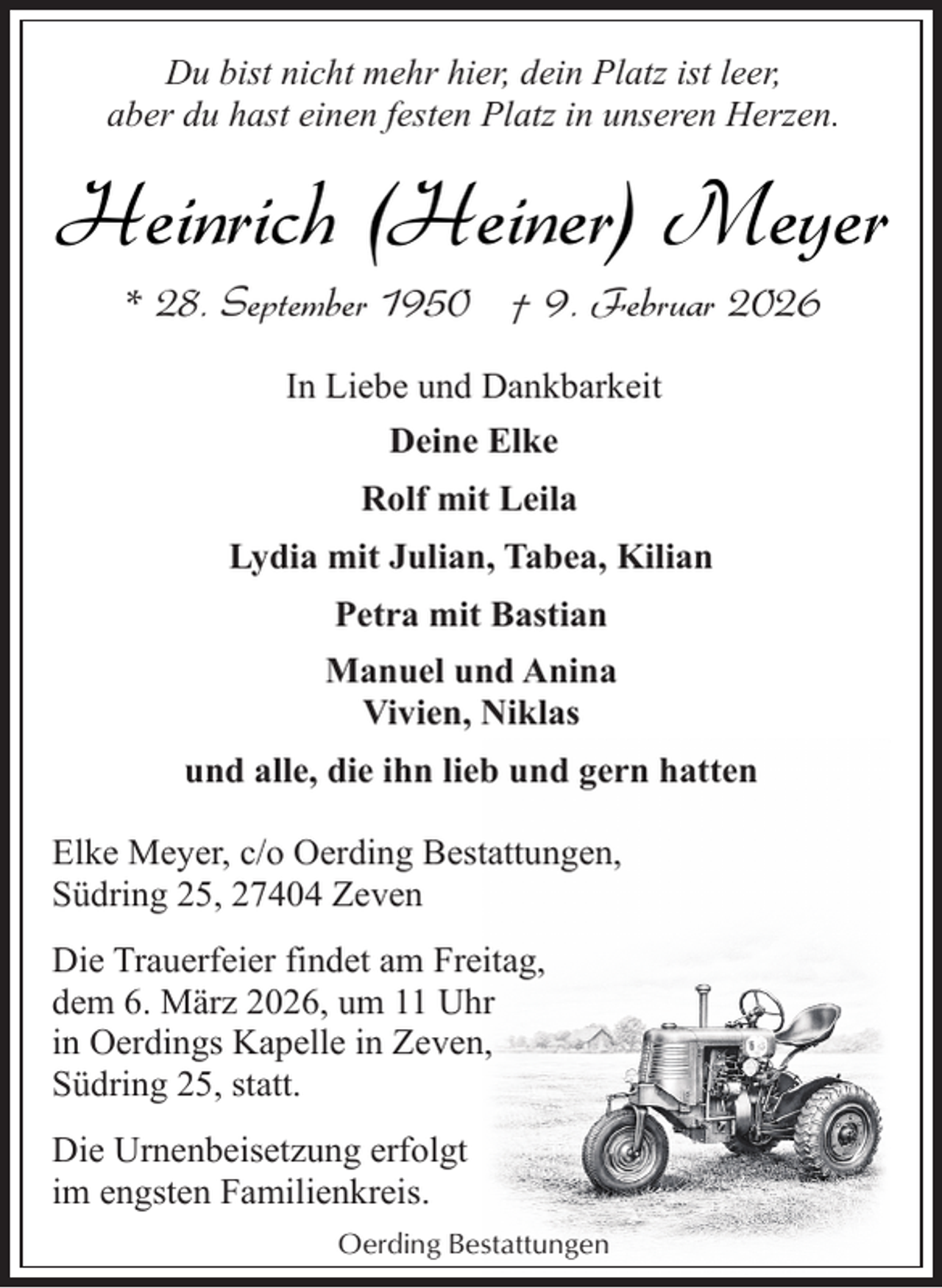 <p>Du bist nicht mehr hier, dein Platz ist leer,<br />aber du hast einen festen Platz in unseren Herzen.</p><p>Heinrich (Heiner) Meyer<br />* 28. September 1950 † 9. Februar 2026<br />In Liebe und Dankbarkeit<br />Deine Elke<br />Rolf mit Leila<br />Lydia mit Julian, Tabea, Kilian<br />Petra mit Bastian<br />Manuel und Anina<br />Vivien, Niklas<br />und alle, die ihn lieb und gern hatten<br />Elke Meyer, c/o Oerding Bestattungen,<br />Südring 25, 27404 Zeven<br />Die Trauerfeier findet am Freitag,<br />dem 6. März 2026, um 11 Uhr<br />in Oerdings Kapelle in Zeven,<br />Südring 25, statt.<br />Die Urnenbeisetzung erfolgt<br />im engsten Familienkreis.<br />Oerding Bestattungen</p>