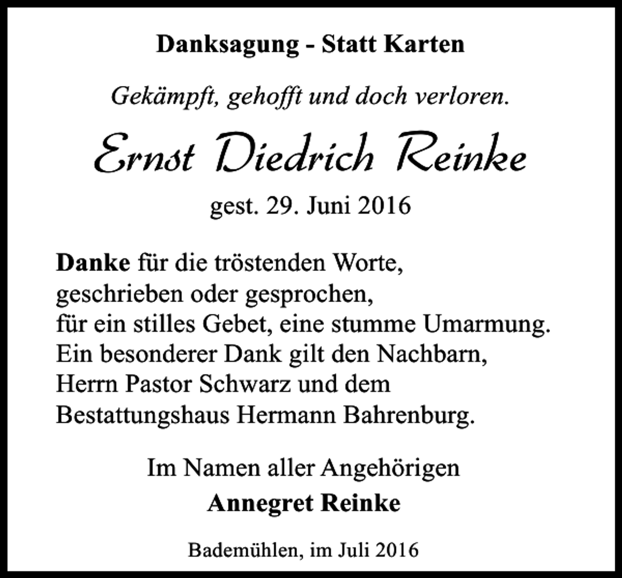 <p>Danksagung - Statt Karten<br />Gekämpft, gehofft und doch verloren.</p><p>Ernst Diedrich Reinke<br />gest. 29. Juni 2016</p><p>Danke für die tröstenden Worte,<br />geschrieben oder gesprochen,<br />für ein stilles Gebet, eine stumme Umarmung.<br />Ein besonderer Dank gilt den Nachbarn,<br />Herrn Pastor Schwarz und dem<br />Bestattungshaus Hermann Bahrenburg.<br />Im Namen aller Angehörigen<br />Annegret Reinke<br />Bademühlen, im Juli 2016</p>