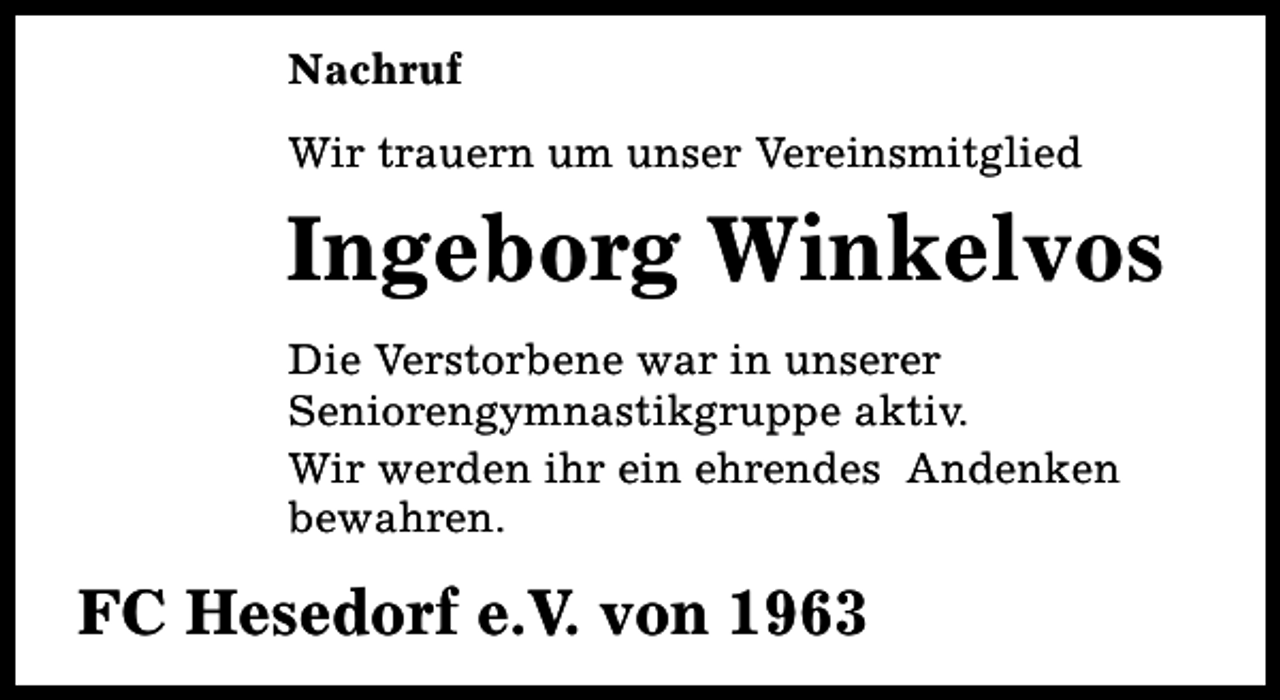 <p>Nachruf<br />Wir trauern um unser Vereinsmitglied</p><p>Ingeborg Winkelvos<br />Die Verstorbene war in unserer<br />Seniorengymnastikgruppe aktiv.<br />Wir werden ihr ein ehrendes Andenken<br />bewahren.</p><p>FC Hesedorf e.V. von 1963</p>
