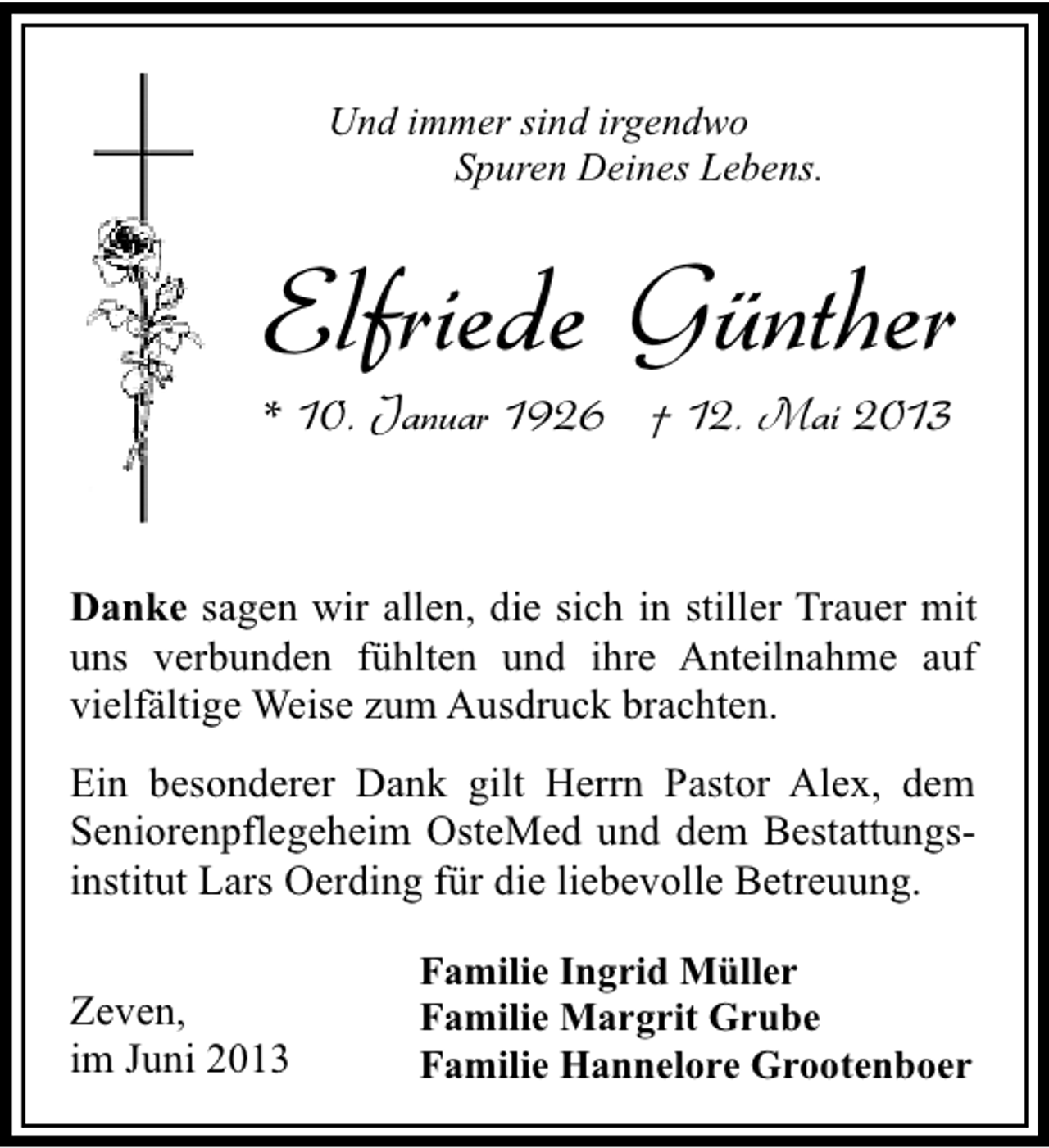 <p>Und immer sind irgendwo<br />Spuren Deines Lebens.</p><p>Elfriede Günther</p><p>* 10. Januar 1926 † 12. Mai 2013</p><p>Danke sagen wir allen, die sich in stiller Trauer mit<br />uns verbunden fühlten und ihre Anteilnahme auf<br />vielfältige Weise zum Ausdruck brachten.<br />Ein besonderer Dank gilt Herrn Pastor Alex, dem<br />Seniorenpflegeheim OsteMed und dem Bestattungsinstitut Lars Oerding für die liebevolle Betreuung.<br />Zeven,<br />im Juni 2013</p><p>Familie Ingrid Müller<br />Familie Margrit Grube<br />Familie Hannelore Grootenboer</p>
