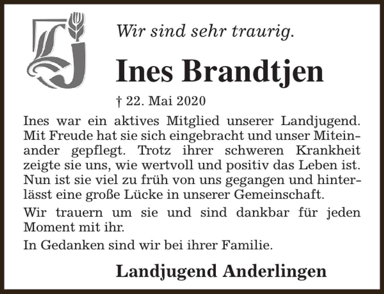 <p>Wir sind sehr traurig.</p><p>Ines Brandtjen</p><p>† 22. Mai 2020<br />Ines war ein aktives Mitglied unserer Landjugend.<br />Mit Freude hat sie sich eingebracht und unser Miteinander gepflegt. Trotz ihrer schweren Krankheit<br />zeigte sie uns, wie wertvoll und positiv das Leben ist.<br />Nun ist sie viel zu früh von uns gegangen und hinterlässt eine große Lücke in unserer Gemeinschaft.<br />Wir trauern um sie und sind dankbar für jeden<br />Moment mit ihr.<br />In Gedanken sind wir bei ihrer Familie.</p><p>Landjugend Anderlingen</p>