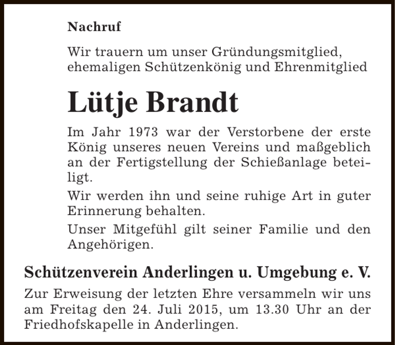 <p>Nachruf<br />Wir trauern um unser Gründungsmitglied,<br />ehemaligen Schützenkönig und Ehrenmitglied</p><p>Lütje Brandt<br />Im Jahr 1973 war der Verstorbene der erste<br />König unseres neuen Vereins und maßgeblich<br />an der Fertigstellung der Schießanlage beteiligt.<br />Wir werden ihn und seine ruhige Art in guter<br />Erinnerung behalten.<br />Unser Mitgefühl gilt seiner Familie und den<br />Angehörigen.</p><p>Schützenverein Anderlingen u. Umgebung e. V.<br />Zur Erweisung der letzten Ehre versammeln wir uns<br />am Freitag den 24. Juli 2015, um 13.30 Uhr an der<br />Friedhofskapelle in Anderlingen.</p>