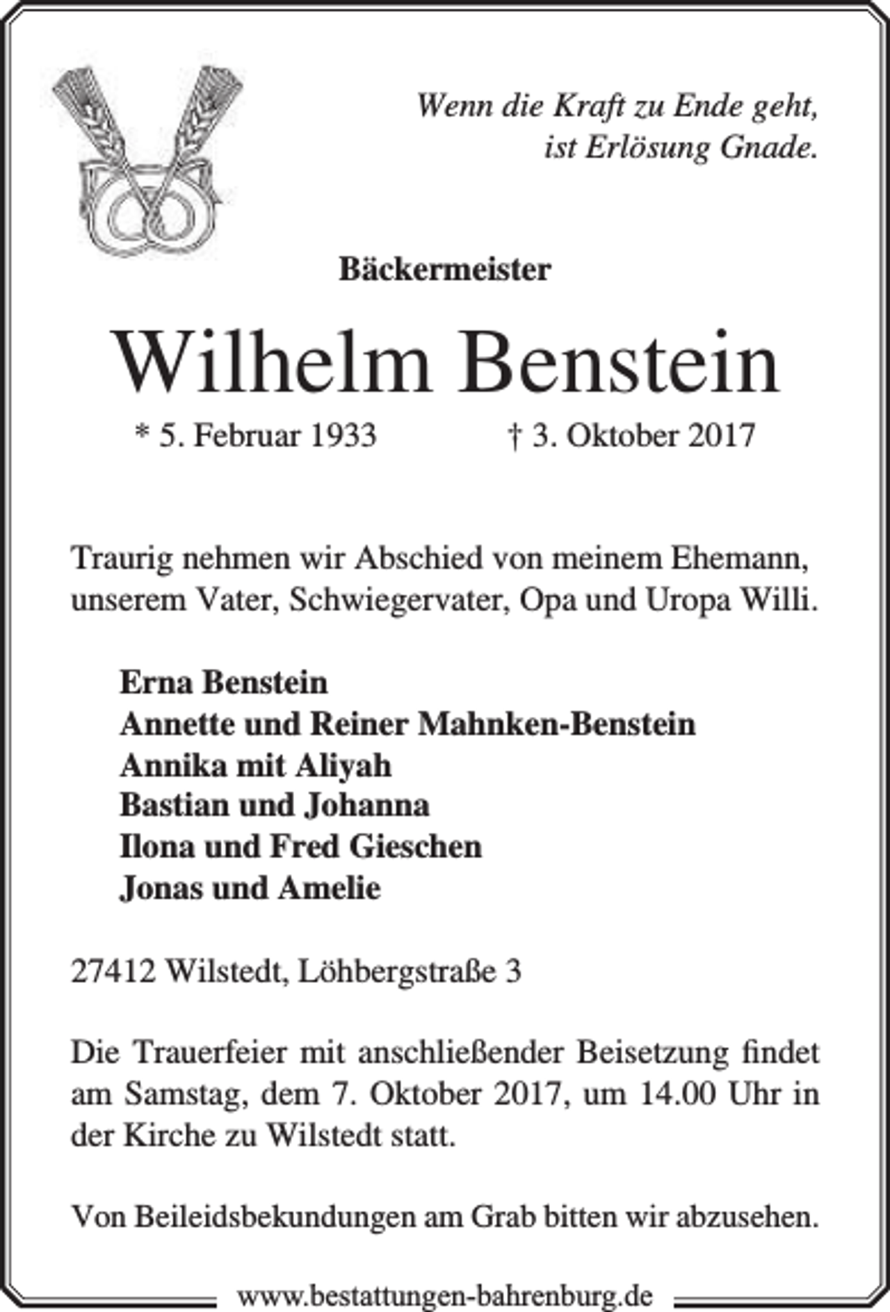 <p>Wenn die Kraft zu Ende geht,<br />ist Erlösung Gnade.<br />Bäckermeister</p><p>Wilhelm Benstein<br />* 5. Februar 1933</p><p>† 3. Oktober 2017</p><p>Traurig nehmen wir Abschied von meinem Ehemann,<br />unserem Vater, Schwiegervater, Opa und Uropa Willi.<br />Erna Benstein<br />Annette und Reiner Mahnken-Benstein<br />Annika mit Aliyah<br />Bastian und Johanna<br />Ilona und Fred Gieschen<br />Jonas und Amelie<br />27412 Wilstedt, Löhbergstraße 3<br />Die Trauerfeier mit anschließender Beisetzung ﬁndet<br />am Samstag, dem 7. Oktober 2017, um 14.00 Uhr in<br />der Kirche zu Wilstedt statt.<br />Von Beileidsbekundungen am Grab bitten wir abzusehen.<br />www.bbestattungen-bbahhrenbburg.dde</p>