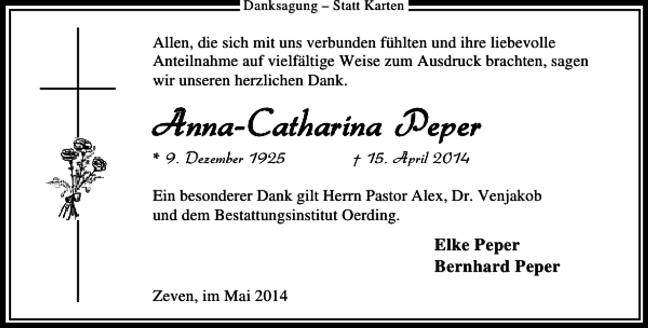<p>Danksagung – Statt Karten</p><p>Allen, die sich mit uns verbunden fühlten und ihre liebevolle<br />Anteilnahme auf vielfältige Weise zum Ausdruck brachten, sagen<br />wir unseren herzlichen Dank.</p><p>Anna-Catharina Peper<br />* 9. Dezember 1925</p><p>† 15. April 2014</p><p>Ein besonderer Dank gilt Herrn Pastor Alex, Dr. Venjakob<br />und dem Bestattungsinstitut Oerding.</p><p>Elke Peper<br />Bernhard Peper<br />Zeven, im Mai 2014</p>