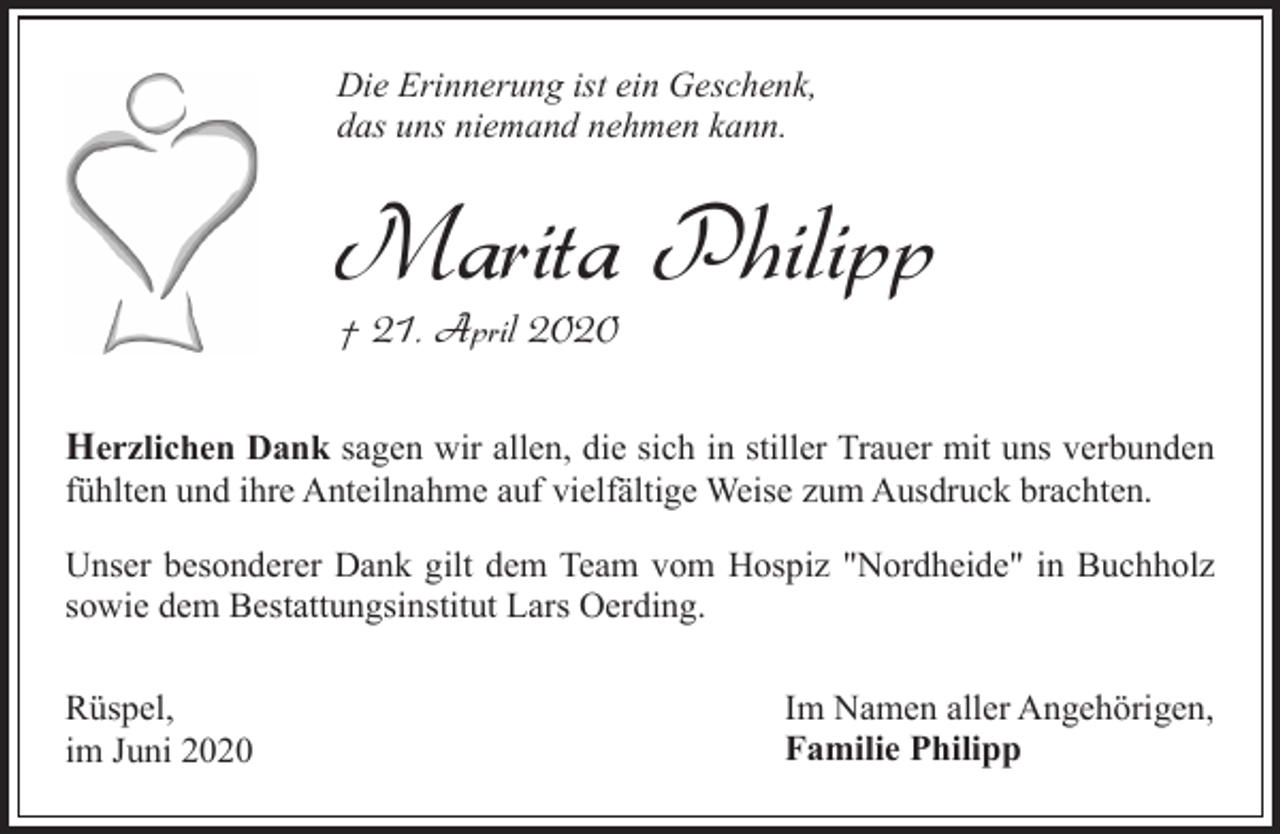 <p>Die Erinnerung ist ein Geschenk,<br />das uns niemand nehmen kann.</p><p>Marita Philipp<br />† 21. April 2020</p><p>Herzlichen Dank sagen wir allen, die sich in stiller Trauer mit uns verbunden<br />fühlten und ihre Anteilnahme auf vielfältige Weise zum Ausdruck brachten.<br />Unser besonderer Dank gilt dem Team vom Hospiz "Nordheide" in Buchholz<br />sowie dem Bestattungsinstitut Lars Oerding.<br />Rüspel,<br />im Juni 2020</p><p>Im Namen aller Angehörigen,<br />Familie Philipp</p>