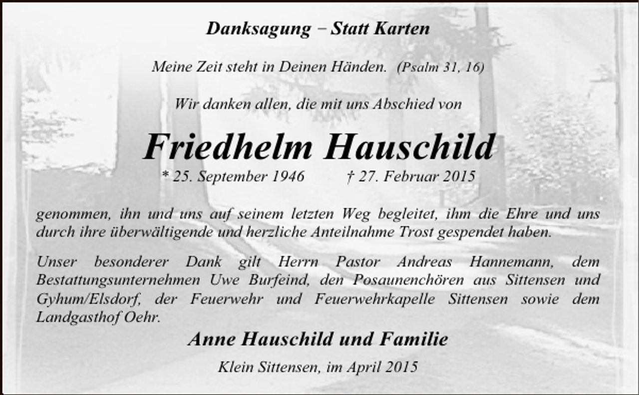<p>Danksagung – Statt Karten<br />Meine Zeit steht in Deinen Händen. (Psalm 31, 16)<br />Wir danken allen, die mit uns Abschied von</p><p>Friedhelm Hauschild<br />* 25. September 1946</p><p>† 27. Februar 2015</p><p>genommen, ihn und uns auf seinem letzten Weg begleitet, ihm die Ehre und uns<br />durch ihre überwältigende und herzliche Anteilnahme Trost gespendet haben.<br />Unser besonderer Dank gilt Herrn Pastor Andreas Hannemann, dem<br />Bestattungsunternehmen Uwe Burfeind, den Posaunenchören aus Sittensen und<br />Gyhum/Elsdorf, der Feuerwehr und Feuerwehrkapelle Sittensen sowie dem<br />Landgasthof Oehr.</p><p>Anne Hauschild und Familie<br />Klein Sittensen, im April 2015</p>