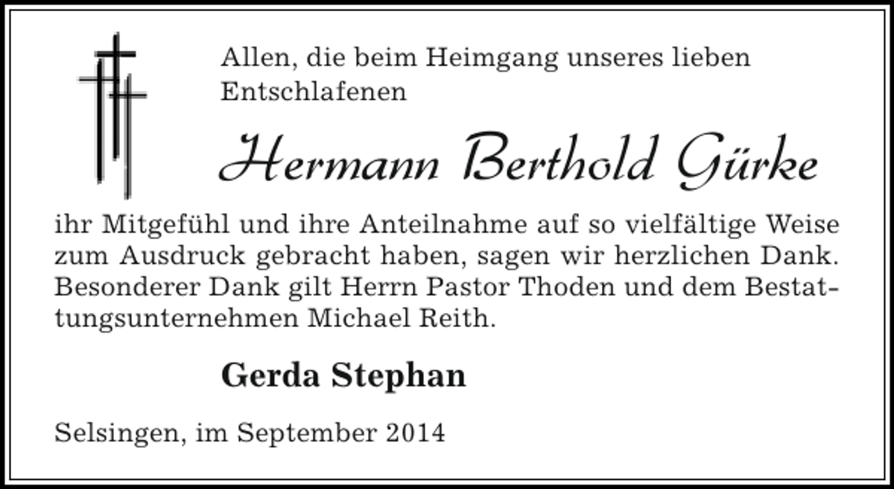 <p>Allen, die beim Heimgang unseres lieben<br />Entschlafenen</p><p>Hermann Berthold Gürke<br />ihr Mitgefühl und ihre Anteilnahme auf so vielfältige Weise<br />zum Ausdruck gebracht haben, sagen wir herzlichen Dank.<br />Besonderer Dank gilt Herrn Pastor Thoden und dem Bestattungsunternehmen Michael Reith.</p><p>Gerda Stephan<br />Selsingen, im September 2014</p>