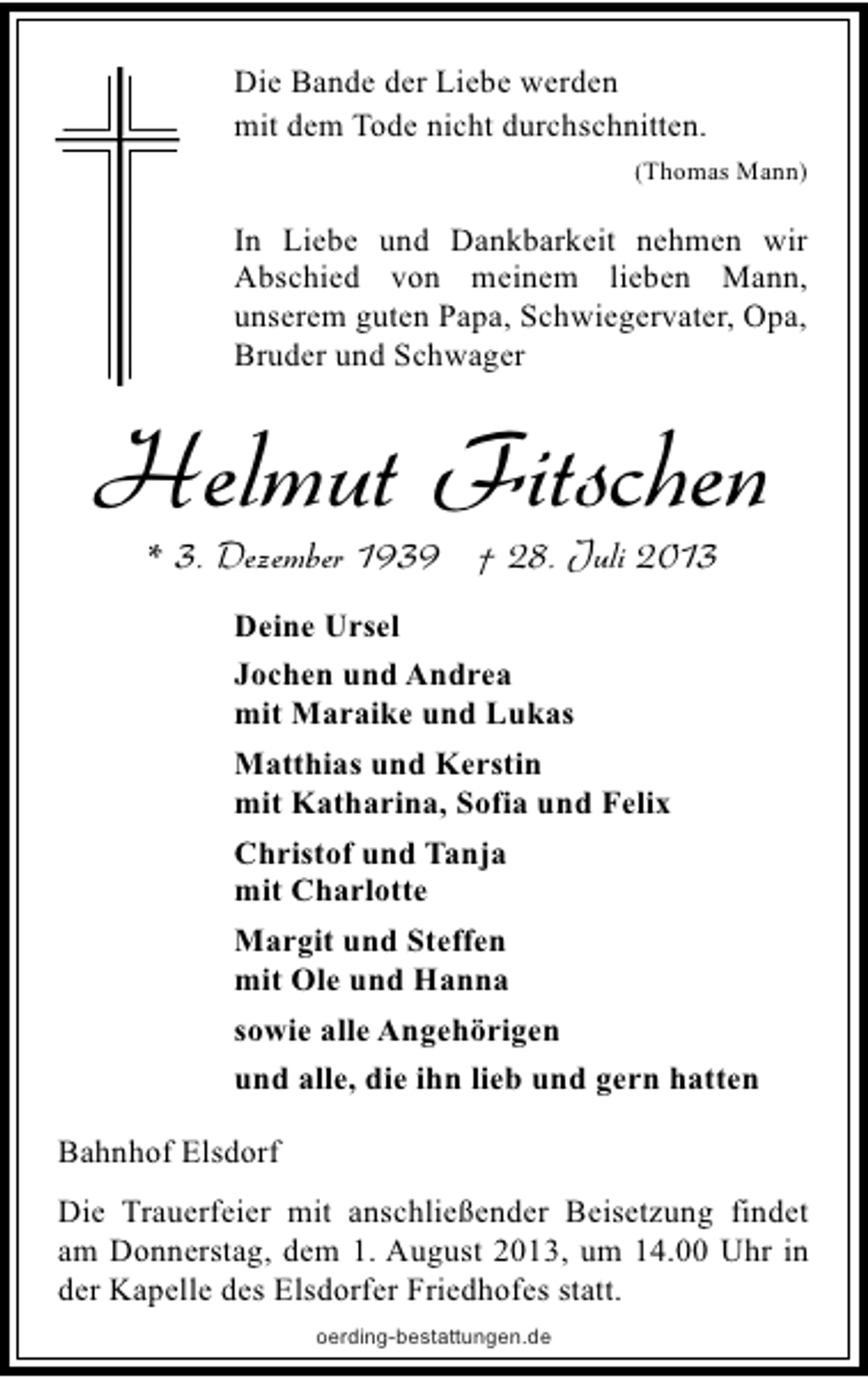 <p>Die Bande der Liebe werden<br />mit dem Tode nicht durchschnitten.<br />(Thomas Mann)</p><p>In Liebe und Dankbarkeit nehmen wir<br />Abschied von meinem lieben Mann,<br />unserem guten Papa, Schwiegervater, Opa,<br />Bruder und Schwager</p><p>Helmut Fitschen<br />* 3. Dezember 1939 † 28. Juli 2013<br />Deine Ursel<br />Jochen und Andrea<br />mit Maraike und Lukas<br />Matthias und Kerstin<br />mit Katharina, Sofia und Felix<br />Christof und Tanja<br />mit Charlotte<br />Margit und Steffen<br />mit Ole und Hanna<br />sowie alle Angehörigen<br />und alle, die ihn lieb und gern hatten<br />Bahnhof Elsdorf<br />Die Trauerfeier mit anschließender Beisetzung findet<br />am Donnerstag, dem 1. August 2013, um 14.00 Uhr in<br />der Kapelle des Elsdorfer Friedhofes statt.<br />oerding-bestattungen.de</p>