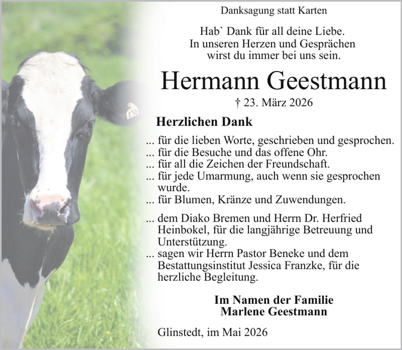<p>Danksagung statt Karten</p><p>Hab` Dank für all deine Liebe.<br />In unseren Herzen und Gesprächen<br />wirst du immer bei uns sein.</p><p>Hermann Geestmann<br />† 23. März 2026</p><p>Herzlichen Dank<br />... für die lieben Worte, geschrieben und gesprochen.<br />... für die Besuche und das offene Ohr.<br />... für all die Zeichen der Freundschaft.<br />... für jede Umarmung, auch wenn sie gesprochen<br />wurde.<br />... für Blumen, Kränze und Zuwendungen.<br />... dem Diako Bremen und Herrn Dr. Herfried<br />Heinbokel, für die langjährige Betreuung und<br />Unterstützung.<br />... sagen wir Herrn Pastor Beneke und dem<br />Bestattungsinstitut Jessica Franzke, für die<br />herzliche Begleitung.</p><p>Im Namen der Familie<br />Marlene Geestmann<br />Glinstedt, im Mai 2026</p>