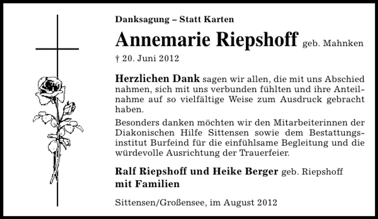 <p>Danksagung – Statt Karten</p><p>Annemarie Riepshoff geb. Mahnken</p><p>† 20. Juni 2012</p><p>Herzlichen Dank sagen wir allen, die mit uns Abschied<br />nahmen, sich mit uns verbunden fühlten und ihre Anteilnahme auf so vielfältige Weise zum Ausdruck gebracht<br />haben.<br />Besonders danken möchten wir den Mitarbeiterinnen der<br />Diakonischen Hilfe Sittensen sowie dem Bestattungsinstitut Burfeind für die einfühlsame Begleitung und die<br />würdevolle Ausrichtung der Trauerfeier.<br />Ralf Riepshoff und Heike Berger geb. Riepshoff<br />mit Familien<br />Sittensen/Großensee, im August 2012</p>