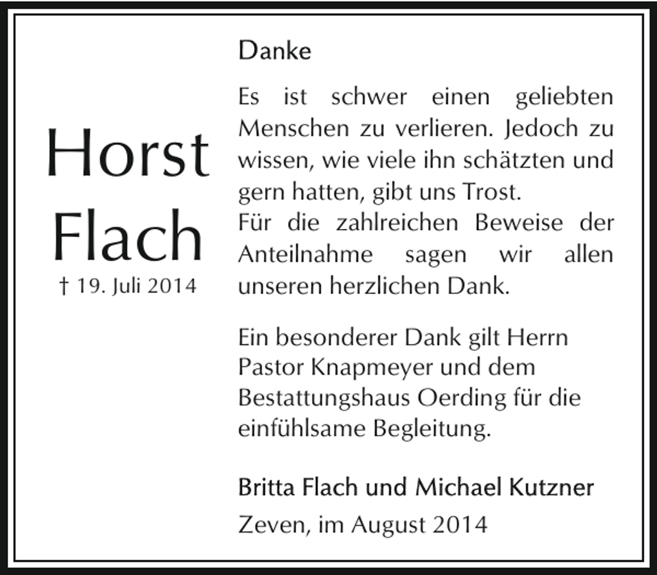 <p>Horst<br />Flach<br />† 19. Juli 2014</p><p>Es ist schwer einen geliebten<br />Menschen zu verlieren. Jedoch zu<br />wissen, wie viele ihn schätzten und<br />gern hatten, gibt uns Trost.<br />Für die zahlreichen Beweise der<br />Anteilnahme sagen wir allen<br />unseren herzlichen Dank.<br />Ein besonderer Dank gilt Herrn<br />Pastor Knapmeyer und dem<br />Bestattungshaus Oerding für die<br />einfühlsame Begleitung.</p><p>Zeven, im August 2014</p>