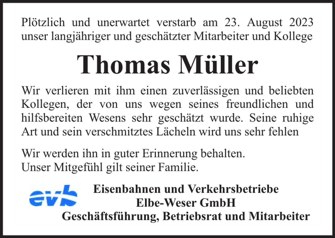 <p>Plötzlich und unerwartet verstarb am 23. August 2023<br />unser langjähriger und geschätzter Mitarbeiter und Kollege</p><p>Thomas Müller</p><p>Wir verlieren mit ihm einen zuverlässigen und beliebten<br />Kollegen, der von uns wegen seines freundlichen und<br />hilfsbereiten Wesens sehr geschätzt wurde. Seine ruhige<br />Art und sein verschmitztes Lächeln wird uns sehr fehlen<br />Wir werden ihn in guter Erinnerung behalten.<br />Unser Mitgefühl gilt seiner Familie.<br />Eisenbahnen und Verkehrsbetriebe<br />Elbe-Weser GmbH<br />Geschäftsführung, Betriebsrat und Mitarbeiter</p>