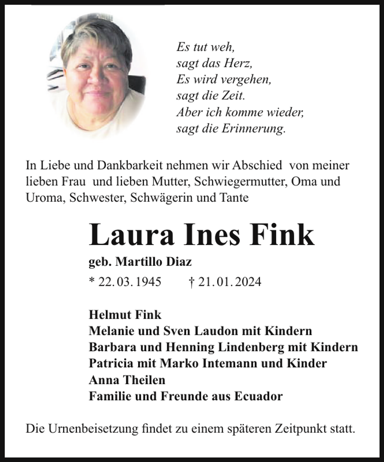 <p>Es tut weh,<br />sagt das Herz,<br />Es wird vergehen,<br />sagt die Zeit.<br />Aber ich komme wieder,<br />sagt die Erinnerung.<br />In Liebe und Dankbarkeit nehmen wir Abschied von meiner<br />lieben Frau und lieben Mutter, Schwiegermutter, Oma und<br />Uroma, Schwester, Schwägerin und Tante</p><p>Laura Ines Fink<br />geb. Martillo Diaz<br />* 22. 03. 1945</p><p>† 21. 01. 2024</p><p>Helmut Fink<br />Melanie und Sven Laudon mit Kindern<br />Barbara und Henning Lindenberg mit Kindern<br />Patricia mit Marko Intemann und Kinder<br />Anna Theilen<br />Familie und Freunde aus Ecuador<br />Die Urnenbeisetzung findet zu einem späteren Zeitpunkt statt.</p>