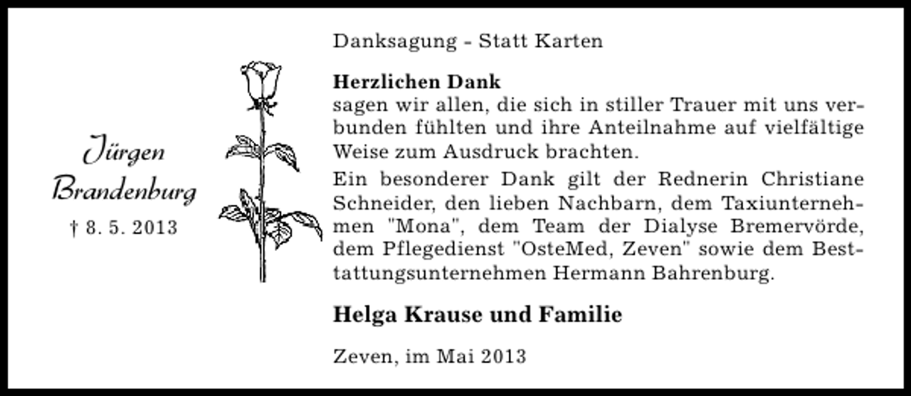 <p>Danksagung - Statt Karten</p><p>Jürgen<br />Brandenburg<br />† 8. 5. 2013</p><p>Herzlichen Dank<br />sagen wir allen, die sich in stiller Trauer mit uns verbunden fühlten und ihre Anteilnahme auf vielfältige<br />Weise zum Ausdruck brachten.<br />Ein besonderer Dank gilt der Rednerin Christiane<br />Schneider, den lieben Nachbarn, dem Taxiunternehmen "Mona", dem Team der Dialyse Bremervörde,<br />dem Pflegedienst "OsteMed, Zeven" sowie dem Besttattungsunternehmen Hermann Bahrenburg.</p><p>Helga Krause und Familie<br />Zeven, im Mai 2013</p>