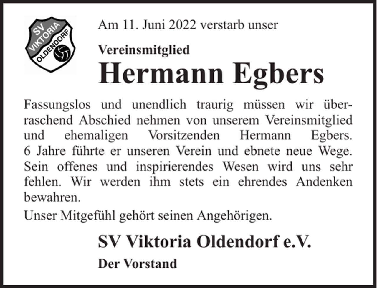 <p>Am 11. Juni 2022 verstarb unser<br />Vereinsmitglied</p><p>Hermann Egbers</p><p>Fassungslos und unendlich traurig müssen wir überraschend Abschied nehmen von unserem Vereinsmitglied<br />und ehemaligen Vorsitzenden Hermann Egbers.<br />6 Jahre führte er unseren Verein und ebnete neue Wege.<br />Sein offenes und inspirierendes Wesen wird uns sehr<br />fehlen. Wir werden ihm stets ein ehrendes Andenken<br />bewahren.<br />Unser Mitgefühl gehört seinen Angehörigen.</p><p>SV Viktoria Oldendorf e.V.<br />Der Vorstand</p>