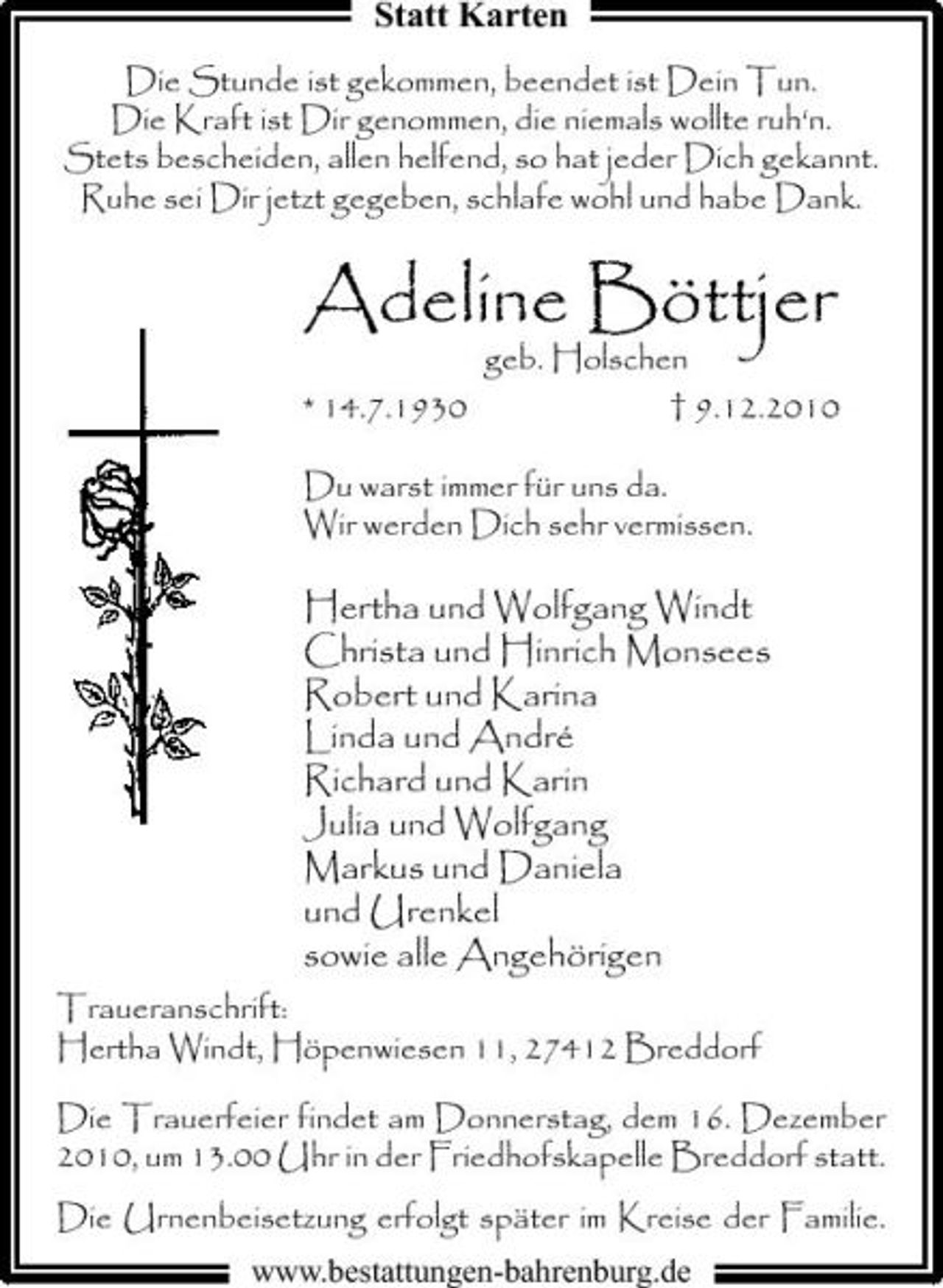 <p>Statt Karten<br />Die Stunde ist gekommen, beendet ist Dein Tun. Die Kraft ist Dir genommen, die niemals wollte ruh‘n. Stets bescheiden, allen helfend, so hat jeder Dich gekannt. Ruhe sei Dir jetzt gegeben, schlafe wohl und habe Dank.</p><p>Adeline Böttjer<br />* 14.7.1930 Du warst immer für uns da. Wir werden Dich sehr vermissen.</p><p>geb. Holschen † 9.12.2010</p><p>Hertha und Wolfgang Windt Christa und Hinrich Monsees Robert und Karina Linda und André Richard und Karin Julia und Wolfgang Markus und Daniela und Urenkel sowie alle Angehörigen<br />Traueranschrift: Hertha Windt, Höpenwiesen 11, 27412 Breddorf Die Trauerfeier findet am Donnerstag, dem 16. Dezember 2010, um 13.00 Uhr in der Friedhofskapelle Breddorf statt. Die Urnenbeisetzung erfolgt später im Kreise der Familie. www.bestattungen-bahrenburg.de</p>