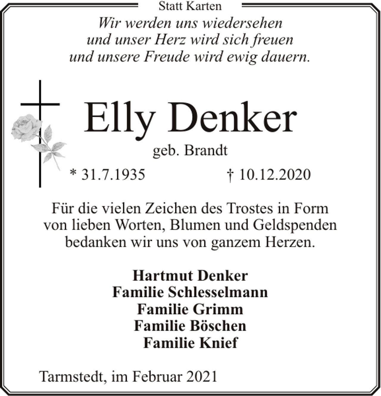 <p>Statt Karten</p><p>Wir werden uns wiedersehen<br />und unser Herz wird sich freuen<br />und unsere Freude wird ewig dauern.</p><p>Elly Denker</p><p>geb. Brandt<br />* 31.7.1935<br />† 10.12.2020<br />Für die vielen Zeichen des Trostes in Form<br />von lieben Worten, Blumen und Geldspenden<br />bedanken wir uns von ganzem Herzen.<br />Hartmut Denker<br />Familie Schlesselmann<br />Familie Grimm<br />Familie Böschen<br />Familie Knief<br />Tarmstedt, im Februar 2021</p>