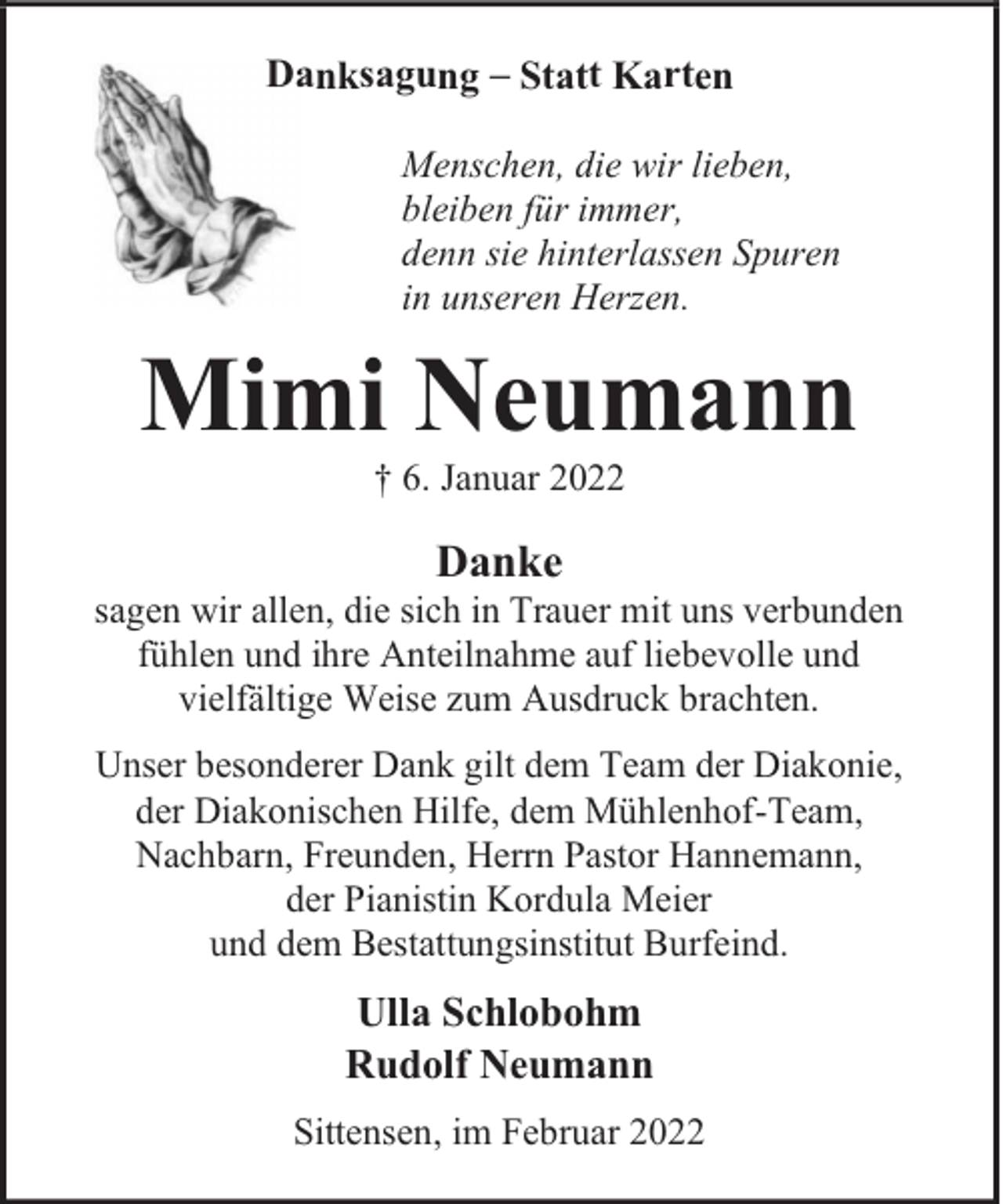 <p>Danksagung – Statt Karten<br />Menschen, die wir lieben,<br />bleiben für immer,<br />denn sie hinterlassen Spuren<br />in unseren Herzen.</p><p>Mimi Neumann<br />† 6. Januar 2022</p><p>Danke</p><p>sagen wir allen, die sich in Trauer mit uns verbunden<br />fühlen und ihre Anteilnahme auf liebevolle und<br />vielfältige Weise zum Ausdruck brachten.<br />Unser besonderer Dank gilt dem Team der Diakonie,<br />der Diakonischen Hilfe, dem Mühlenhof-Team,<br />Nachbarn, Freunden, Herrn Pastor Hannemann,<br />der Pianistin Kordula Meier<br />und dem Bestattungsinstitut Burfeind.</p><p>Ulla Schlobohm<br />Rudolf Neumann<br />Sittensen, im Februar 2022</p>