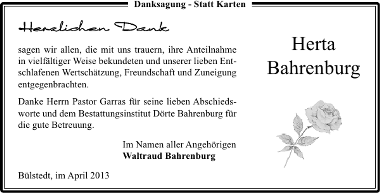 <p>Danksagung - Statt Karten</p><p>sagen wir allen, die mit uns trauern, ihre Anteilnahme<br />in vielfältiger Weise bekundeten und unserer lieben Entschlafenen Wertschätzung, Freundschaft und Zuneigung<br />entgegenbrachten.<br />Danke Herrn Pastor Garras für seine lieben Abschiedsworte und dem Bestattungsinstitut Dörte Bahrenburg für<br />die gute Betreuung.<br />Im Namen aller Angehörigen<br />Waltraud Bahrenburg<br />Bülstedt, im April 2013</p><p>Herta<br />Bahrenburg</p>